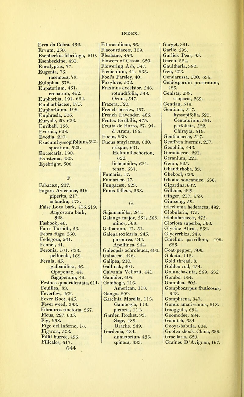 Erva da Cobra, 452. Ervum, 250. Esenbeckia febrifuga, 210. Esenbeckine, 431. Eucalyptus, 77. Eugenia, 76. racemosa, 78. Eulophia, 578. Eupatorium, 451. crenatum, 452. Euphorbia, 191. 634. Euphorbiacea?, 175. Euphorbium, 192. Euphrasia, 506. Euryale, 20. 633. Euribali, 158. Evernia, 628. Evodia, 210. Exacum hy ssopifolium,520. spicatum, 523. Excascaria, 190. Exostema, 430. Eyebright, 506. F. Fabacece, 237. Fagara Avicennae, 216. piperita, 217. octandra, 173. False Loxa bark, 416.219. Angostura bark, 528. Fashook, 46. Faux Turbith, 53. Febra fuge, 260. Fedegoza, 261. Fennel, 41. Feronia, 161. 633. pellucida, 162. Ferula, 45. galbanifera, 46. Opoponax, 44. Sagapenum, 45. Festuca quadridentata,611. Feuillea, 83. Feverfew, 462. Fever Root, 445. Fever weed, 393. Fibraurea tinctoria, 367. Ficus, 297. 635. Fig, 298. Figo del inferno, 16. Figwort, 503. Filfil burree, 496. Filicales, 617. 644 Fiturasulioon, 56. Flacourtiaceas, 109. Fleabane, 456. Flowers of Cassia, 330. Flowering Ash, 547. Fceniculum, 41. 633. Fool's Parsley, 40. Foxglove, 502. Fraxinus excelsior, 548. rotundifolia, 548. Ornus, 547. Frazera, 520. French berries, 167. French Lavender, 486. Frutex terribilis, 475. Frutta de Burro, 27. 94. d'Arara, 186. Fucus, 630. Fucus amylaceus, 630. crispus, 631. H elminthochorton, 632. lichenoides, 631. tenax, 631. Fumaria, 17. Fumariea;, 17. Fungacea?, 623. Funis felleus, 368. G. Gajamanioba, 261. Galanga major, 564, 568. minor, 568. Galbanum, 47. 51. Galega toxicaria, 245. purpurea, 244. Apollinea, 244. Galeopsis ochroleuca, 493. Galiacese, 446. Galipea, 210. Gall oak, 291. Galvania Vellozii, 441. Gambier, 405. Gamboge, 113. American, 118. Ganga, 299. Garcinia Morella, 113. Gambogia, 114. pictoria, 114. Garden Rocket, 93. Sage, 489. Orache, 349. Gardenia, 434. dumetoriun, 433. spinosa, 433. Garget, 351. Garlic, 593. Garlick Pear, 95. Garou, 324. Gaultheria, 380. Gen, 203. Gendarussa, 500. 635. Geniosporum prostratum, 485. Genista, 238. scoparia, 239. Gentian, 519. Gentiana, 517. hyssopifolia, 520. Centaurium, 521. perfoliata, 522. Chirayta, 519. Gentianacea;, 517. GeoffriEa inermis, 257. Geophila, 443. Geraniaceae, 221. Geranium, 221. Geum, 225. Ghandirhoba, 83. Ghekool, 636. Ghodie soucandee, 636. Gigartina, 632. Gillenia, 229. Ginger, 217. 559. Gin-seng, 59. Glechoma hederacea, 492. Globularia, 475. Globulariaceae, 475. Gloriosa superba, 590. Glycine Abrus, 252. Glycyrrhiza, 243. Gmelina parviflora, 496. 635. Goat-pepper, 509. Gokatu, 113. Gold thread, 8. Golden rod, 454. Goluncha-luta, 369. 635. Gombo, 144. Gomphia, 205. Gomphocarpus fruticosus, 543. Gomphrena, 347. Gonus amarissimus, 218. Googgula, 634. Goomodee, 634. Goontch, 634. Gooya-babula, 634. Gootea-shook-China, 636. Gracilaria, 630. Graines D'Avignon, 167.