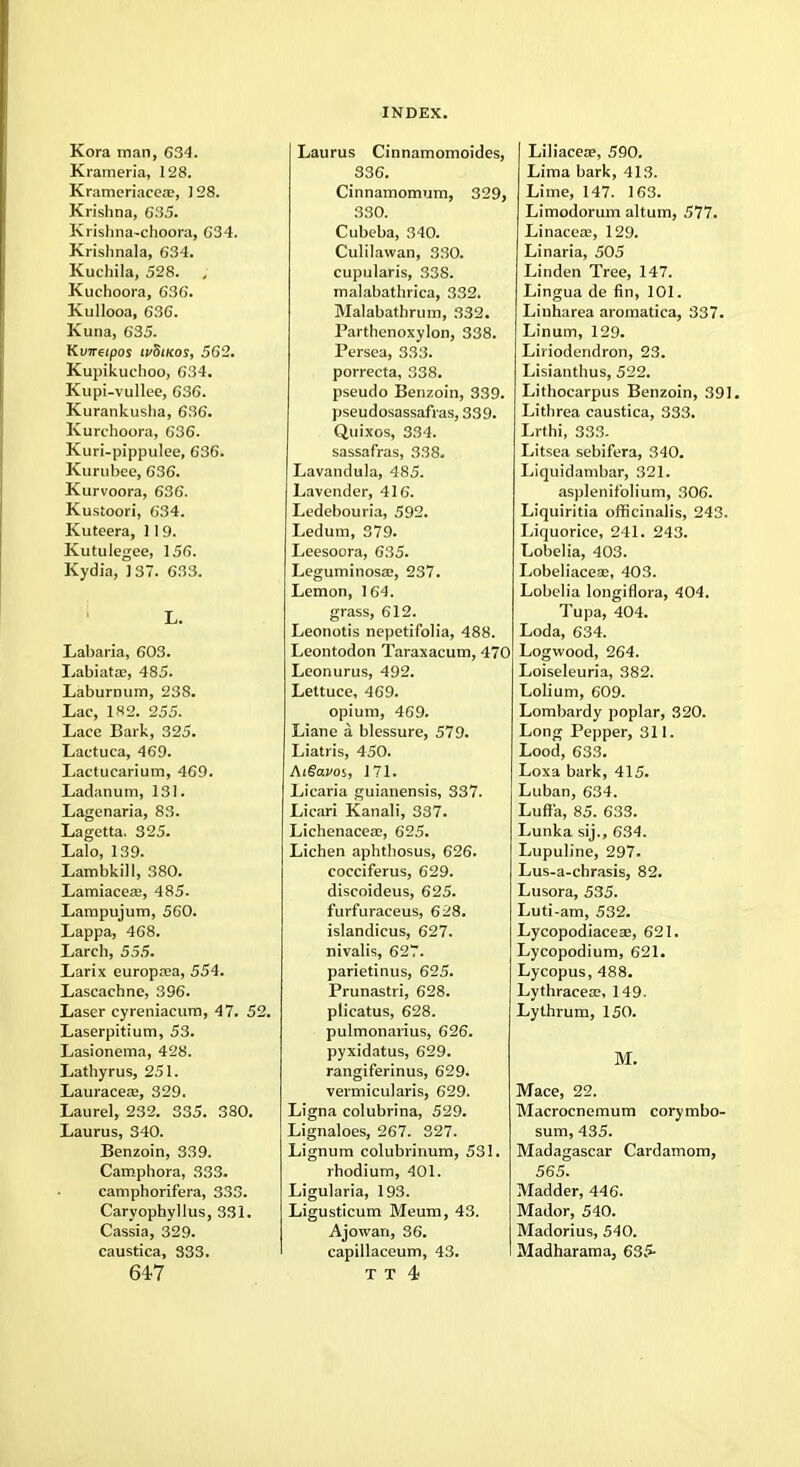 Kora man, 634. Krameria, 128. Krameriacea?, J 28. Krishna, 635. Krishna-choora, 634. Krishnala, 634. Kuchila, 528. , Kuchoora, 636. Kullooa, 636. Kuna, 635. Kvneipos ivSmos, 562. Kupikuclioo, 634. Kupi-vullee, 636. Kurankusha, 636. Kurchoora, 636. Kuri-pippulee, 636. Kurubee, 636. Kurvoora, 636. Kustoori, 634. Kuteera, 119. Kutulegee, 156. Kydia, 137. 633. L. Labaria, 603. Labiatae, 485. Laburnum, 238. Lac, 182. 255. Lace Bark, 325. Lactuca, 469. Lactucarium, 469. Ladanum, 131. Lagenaria, 83. Lagetta. 325. Lalo, 139. Lambkill, 380. Lamiaceae, 485. Lampujum, 560. Lappa, 468. Larch, 555. Larix europrea, 554. Lascachne, 396. Laser cyreniacum, 47. 52. Laserpitium, 53. Lasionema, 428. Lathyrus, 251. Lauracea;, 329. Laurel, 232. 335. 380. Laurus, 340. Benzoin, 339. Camphora, 333. camphorifera, 333. Caryophyllus, 331. Cassia, 329. caustica, 333. 647 Laurus Cinnamomoides, 336. Cinnamomum, 329, 330. Cubeba, 340. Culilawan, 330. cupularis, 338. malabathrica, 332. Malabathrum, 332. Parthenoxylon, 338. Persea, 333. porrecta, 338. pseudo Benzoin, 339. pseudosassafras, 339. Quixos, 334. sassafras, 338. Lavandula, 485. Lavender, 416. Ledebouria, 592. Ledum, 379. Leesoora, 635. Leguminosa?, 237. Lemon, 164. grass, 612. Leonotis nepetifolia, 488. Leontodon Taraxacum, 470 Leonurus, 492. Lettuce, 469. opium, 469. Liane a blessure, 579. Liatris, 450. AiSavos, 171. Licaria guianensis, 337. Licari Kanali, 337. Lichenaceae, 625. Lichen aphthosus, 626. cocciferus, 629. discoideus, 625. furfuraceus, 628. islandicus, 627. nivalis, 627. parietinus, 625. Prunastri, 628. plicatus, 628. pulmonarius, 626. pyxidatus, 629. rangiferinus, 629. vermicularis, 629. Ligna colubrina, 529. Lignaloes, 267. 327. Lignum colubrinum, 531. rhodium, 401. Ligularia, 193. Ligusticum Meum, 43. Ajowan, 36. capillaceum, 43. T T 4) Liliacea?, 590. Lima bark, 413. Lime, 147. 163. Limodorum altum, 577. Linaceas, 129. Linaria, 505 Linden Tree, 147. Lingua de fin, 101. Linharea aroinatica, 337. Linum, 129. Liriodendron, 23. Lisianthus, 522. Lithocarpus Benzoin, 391. Lithrea caustica, 333. Lrthi, 333. Litsea sebifera, 340. Liquidambar, 321. asplenif'olium, 306. Liquiritia officinalis, 243. Liquorice, 241. 243. Lobelia, 403. Lobeliacese, 403. Lobelia longiflora, 404. Tupa, 404. Loda, 634. Logwood, 264. Loiseleuria, 382. Lolium, 609. Lombardy poplar, 320. Long Pepper, 311. Lood, 633. Loxa bark, 415. Luban, 634. Lufr'a, 85. 633. Lunka sij., 634. Lupuline, 297. Lus-a-chrasis, 82. Lusora, 535. Luti-am, 532. Lycopodiaceas, 621. Lycopodium, 621. Lycopus, 488. Lythracese, 149. Lythrum, 150. M. Mace, 22. Macrocnemum corymbo- sum, 435. Madagascar Cardamom, 565. Madder, 446. Mador, 540. Madorius, 540. Madharama, 635-