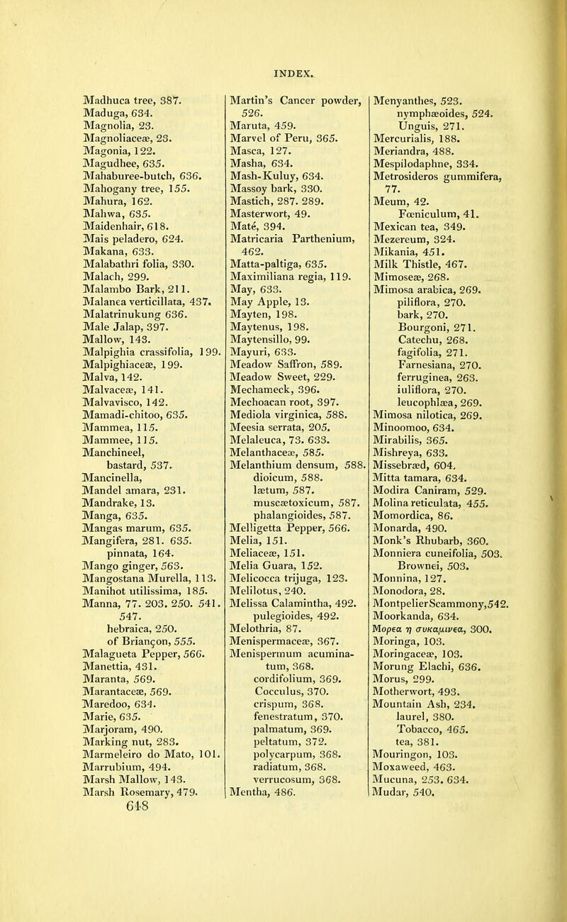 Madhuca tree, 387. Maduga, 634. Magnolia, 23. Magnoliacese, 23. Magonia, 122. Magudhee, 635. Mahaburee-butch, 636. Mahogany tree, 155. Mahura, 162. Mahwa, 635. Maidenhair, 618. Mais peladero, 624. Makana, 633. Malabathri folia, 330. Malach, 299. Malambo Bark, 211. Malanea verticillata, 437. Malatrinukung 636. Male Jalap, 397. Mallow, 143. Malpighia crassifolia, 199. Malpighiaceae, 199. Malva, 142. Malvaceae, 141. Malvavisco, 142. Mamadi-chitoo, 635. Mammea, 115. Mammee, 115. Manchineel, bastard, 537. Mancinella, Mandel amara, 231. Mandrake, 13. Manga, 635. Mangas marum, 635. Mangifera, 281. 635. pinnata, 164. Mango ginger, 563. Mangostana Murella, 113. Manihot utilissima, 185. Manna, 77. 203. 250. 541. 547. hebraica, 250. of Briangon, 555. Malagueta Pepper, 566. Manettia, 431. Maranta, 569. Marantaceae, 569. Maredoo, 634. Marie, 635. Marjoram, 490. Marking nut, 283. Marmeleiro do Mato, 101. Marrubium, 494. Marsh Mallow, 143. Marsh Rosemary, 479. 618 Martin's Cancer powder, 526. Maruta, 459. Marvel of Peru, 365. Masca, 127. Masha, 634. Mash-Kuluy, 634. Massoy bark, 330. Mastich, 287. 289. Masterwort, 49. Mate, 394. Matricaria Parthenium, 462. Matta-paltiga, 635. Maximiliana regia, 119. May, 633. May Apple, 13. Mayten, 198. Maytenus, 198. Maytensillo, 99. Mayuri, 633. Meadow Saffron, 589. Meadow Sweet, 229. Mechameck, 396. Mechoacan root, 397. Mediola virginica, 588. Meesia serrata, 205. Melaleuca, 73. 633. Melanthaceae, 585. Melanthium densum, 588. dioicum, 588. laetum, 587. muscsetoxicum, 587. phalangioides, 587. Melligetta Pepper, 566. Melia, 151. Meliacese, 151. Melia Guara, 152. Melicocca trijuga, 123. Melilotus, 240. Melissa Calamintha, 492. pulegioides. 492. Melothria, 87. Menispermaceae, 367. Menispermum acumina- tum, 368. cordifolium, 369. Cocculus, 370. crispum, 368. fenestratum, 370. palmatum, 369. peltatum, 372. polycarpum, 368. radiatum, 368. verrucosum, 368. Mentha, 486. Menyanthes, 523. nymphaeoides, 524. Unguis, 271. Mercurialis, 188. Meriandra, 488. Mespilodaphne, 334. Metrosideros gummifera, 77. Meum, 42. Foeniculum, 41. Mexican tea, 349. Mezereum, 324. Mikania, 451. Milk Thistle, 467. Mimoseaj, 268. Mimosa arabica, 269. piliflora, 270. bark, 270. Bourgoni, 271. Catechu, 268. fagifolia, 271. Farnesiana, 270. ferruginea, 263. iuliflora, 270. leucophlaea, 269. Mimosa nilotica, 269. Minoomoo, 634. Mirabilis, 365. Mishreya, 633. Missebrasd, 604. Mitta tamara, 634. Modira Caniram, 529. Molina reticulata, 455. Momordica, 86. Monarda, 490. Monk's Rhubarb, 360. Monniera cuneifolia, 503. Brownei, 503. Monnina, 127. Monodora, 28. MontpelierScammony,542. Moorkanda, 634. Mopea 7j cruKa/xivia, 300. Moringa, 103. Moringaceae, 103. Morung Elachi, 636. Morus, 299. Motherwort, 493. Mountain Ash, 234. laurel, 380. Tobacco, 465. tea, 381. Mouringon, 103. Moxaweed, 463. Mucuna, 253. 634. Mudar, 540.