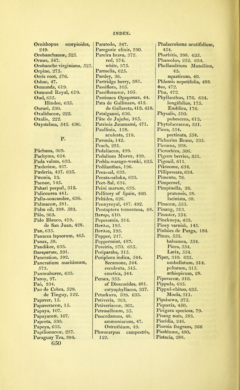 Ornithopus scorpioides, 249. Orobanchaceae, 525. Oriras, 547. Orobanche virginiana, 525. Orpine, 275. Orris root, 576. Oshac, 47. Osmunda, 619. Osmund Royal, 619. Oud, 635. Hindee, 635. Ourari, 530. Oxalidaceae, 222. Oxalis, 222. Oxystelma, 545. 636. P. P&chana, 369. Pachyma, 624. Pada valam, 633. Pasderieae, 437. Psederia, 437. 635. Pasonia, 13. Paenoe, 145. Pabari peepul, 312. Palicourea 441. Palla-soucandee, 636. Palmaceas, 581. Palm oil, 388. 583. Palo, 369. Palo Blanco, 419. de San Juan, 428. Pan, 635. Panacea lapsorum, 465. Panax, 58. Pandikee, 633. Tla.VKpa.Tiov, 591. Pancration, 592. Pancratium maritimum, 573. Panmuhuree, 633. Pansy, 97. Pao, 334. Pao de Cobra, 529. de Tinguy, 122. Papaver, 15. Papaveracea?, 15. Papaya, 107. Papayacea:, 107. Papeeta, 530. Papeya, 633. Papilionacea?, 237. Paraguay Tea, 394. 650 Paratodo, 347. Paregoric elixir, 390. Pareira brava, 372. red, 374. white, 375. Parmelia, 625. Parsley, 36. Partridge berry, 381. Passiflora, 105. Passifloracea:, 105. Pastinaca Opoponax, 44. Pata de Gallinazo, 413. de Gallareta,413. 418. Patalganni, 636. Pate de Jujube, 165. Patrinia Jatamansi, 471. Paullinia, 128. aculeata, 218. Pavonia, 142. Peach, 231. Pedaliaceaa, 499. Pedalium Murex, 499. Pedda-warago-vvenki, 635. Pedilanthus,' 196. Peea-sal, 633. Peeata-saluka, 633. Peet-Sal, 634. Peini marum, 633. Pellitory of Spain, 460. Peltidea, 626. Pennyroyal, 487. 492. Pentaptera tomentosa, 68. Tleirtpi, 610. Peperomia, 314. [Te7rAiy, 195. ri67rAos, 195. Pepper, 217. Peppermint, 487. Pereiria, 370. 635. Periparaba, 315. Periploca indica, 544. Secamone, 544. esculenta, 545. emetica, 544. Persea, 333. of Dioscorides, 481. caryophyllacea, 337. Petarkura, 109. 633. Petiveria, 363. Petiveriacese, 363. Petroselinum, 35. Peucedanum, 48. ammoniacum, 47. Ostruthium, 49. Pilocarpus campestris, 122. Phalacroloma acutifolium, 454. Pharbitis, 398. 635. Phaseolus, 252. 634. Phellandrium Mutellina, 43. aquaticum, 40. Phlomis nepetifolia, 488. 3>oy, 472. Phu, 472. Phyllanthus, 176. 634. longifolius, 175. Emblica, 176. Physalis, 510. pubescens, 613. Phytolaccaceaa, 351. Picea, 554. pectinata, 554. Pichurim Beans, 335. Picrsena, 208. Picrorhiza, 506. Pigeon berries, 351. Pigouil, 611. Piktoome, 634. Pillipessara, 634. Pimento, 76. Pimpernel, Pimpinella, 38. pratensis, 38. laciniata, 38. Pinaceas, 553. Pinang, 313. Pinaster, 554. Pinckneya, 433. Piney varnish, 145. Pinhoes de Purga, 184. Pinus, 553. balsamea, 554. Picea, 554. Larix, 554. Piper, 310. 635. umbellatum, 314. peltatum, 315. aithiopicum, 28. Piperaceae, 310. Pippula, 635. Pippul-chitoo, 635. Moola, 311. Pipsisewa, 375. Piqueria, 450. Pirigara speciosa, 79. Pisang nuts, 583. Piscidia, 246. Pisonia fragrans, 366 Pissblume, 480. Pistacia, 288.