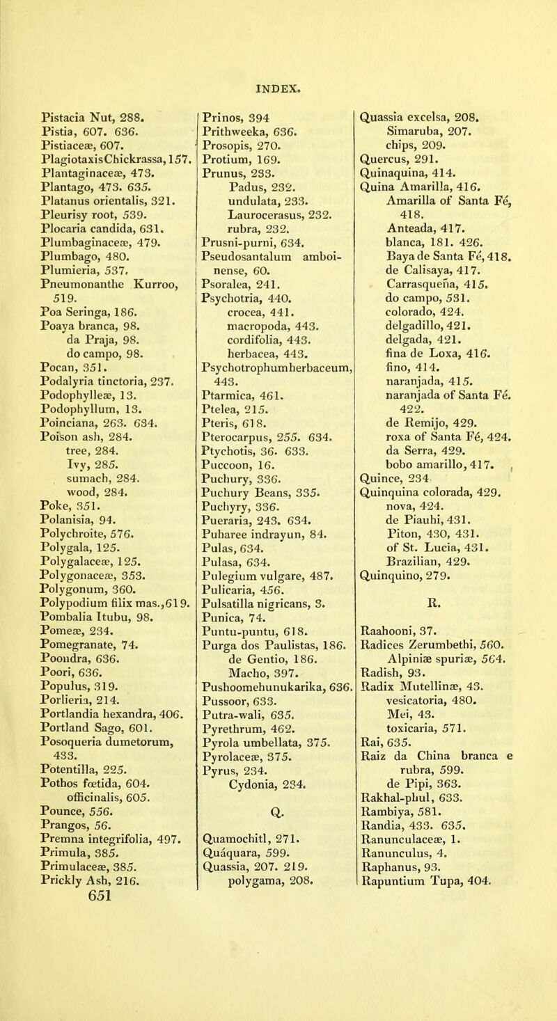 Pistacia Nut, 288. Pistia, 607. 636. PistiaceEE, 607. PlagiotaxisChickrassa, 157. Plantaginacese, 473. Plantago, 473. 635. Platanus orientalis, 321. Pleurisy root, 539. Plocaria Candida, 631. Plumbaginacea:, 479. Plumbago, 480. Plumieria, 537. Pneumonanthe Kurroo, 519. Poa Seringa, 186. Poaya branca, 98. da Praja, 98. do campo, 98. Pocan, 351. Podalyria tinctoria, 237. Podophylleae, 13. Podophyllum, 13. Poinciana, 263. 634. Poison ash, 284. tree, 284. Ivy, 285. sumach, 284. wood, 284. Poke, 351. Polanisia, 94. Polychroite, 576. Polygala, 125. Polygalacea:, 125. Polygonacea;, 353. Polygonum, 360. Polypodium filix mas.,619. Pombalia Itubu, 98. Pomeae, 234. Pomegranate, 74. Poondra, 636. Poori, 636. Populus, 319. Porlieria, 214. Portlandia hexandra, 406. Portland Sago, 601. Posoqueria dumetorum, 433. Potentilla, 225. Pothos foetida, 604. officinalis, 605. Pounce, 556. Prangos, 56. Premna integrifolia, 497. Primula, 385. Primulacese, 385. Prickly Ash, 216. 651 Prinos, 394 Prithweeka, 636. Prosopis, 270. Protium, 169. Prunus, 233. Padus, 232. undulata, 233. Laurocerasus, 232. rubra, 232. Prusni-purni, 634. Pseudosantalum amboi- nense, 60. Psoralea, 241. Psychotria, 440. crocea, 441. macropoda, 443. cordifolia, 443. herbacea, 443. Psychotrophumherbaceum, 443. Ptarmica, 461. Ptelea, 215. Pteris, 618. Pterocarpus, 255. 634. Ptychotis, 36. 633. Puccoon, 16. Pucliury, 336. Puchury Beans, 335. Puchyry, 336. Pueraria, 243. 634. Puharee indrayun, 84. Pulas, 634. Pulasa, 634. Pulegium vulgare, 487. Pulicaria, 456. Pulsatilla nigricans, 3. Punica, 74. Puntu-puntu, 618. Purga dos Paulistas, 186. de Gentio, 186. Macho, 397. Pushoomehunukarika, 636. Pussoor, 633. Putra-wali, 635. Pyrethrum, 462. Pyrola umbellata, 375. Pyrolacese, 375. Pyrus, 234. Cydonia, 234. Q. Quamochitl, 271. Quaquara, 599. Quassia, 207. 219. polygama, 208. Quassia excelsa, 208. Simaruba, 207. chips, 209. Quercus, 291. Quinaquina, 414. Quina Amarilla, 416. Amarilla of Santa Fe, 418. Anteada, 417. blanca, 181. 426. Bayade Santa Fe,418. de Calisaya, 417. Carrasquefia, 415. do campo, 531. Colorado, 424. delgadillo, 421. delgada, 421. fina de Loxa, 416. fino, 414. naranjada, 415. naranjada of Santa Fe. 422. de Remijo, 429. roxa of Santa F6, 424. da Serra, 429. bobo amarillo, 417. , Quince, 234 Quinquina colorada, 429. nova, 424. de Piauhi,431. Pi ton, 430, 431. of St. Lucia, 431. Brazilian, 429. Quinquino, 279. R. Raahooni, 37. Radices Zerumbethi, 560. Alpiniae spuriae, 564. Radish, 93. Radix Mutellinae, 43. vesicatoria, 480. Mei, 43. toxicaria, 571. Rai, 635. Raiz da China branca e rubra, 599. de Pipi, 363. Rakhal-phul, 633. Rambiya, 581. Randia, 433. 635. Ranunculaceae, 1. Ranunculus, 4. Raphanus, 93. Rapuntium Tupa, 404.