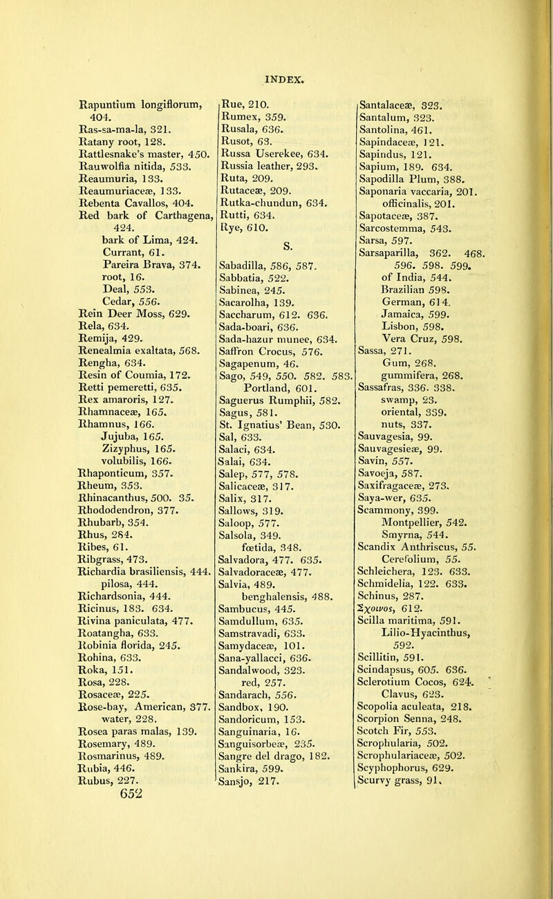 Rapuntium longiflorum, 404. Ras-sa-ma-la, 321. Ratany root, 128. Rattlesnake's master, 450. Rauwolfia nitida, 533. Reaumuria, 133. Reaumuriaceae, 133. Rebenta Cavallos, 404. Red bark of Carthagena, 424. bark of Lima, 424. Currant, 61. Pareira Brava, 374. root, 16. Deal, 553. Cedar, 556. Rein Deer Moss, 629. Rela, 634. Remija, 429. Renealmia exaltata, 568. Rengha, 634. Resin of Coumia, 172. Retti pemeretti, 635. Rex amaroris, 127. Rhamnaceaj, 165. Rhamnus, 166. Jujuba, 165. Zizyphus, 165. volubilis, 166. Rhapontieum, 357. Rheum, 353. Rhinacanthus, 500. 35. Rhododendron, 377. Rhubarb, 354. Rhus, 2S4. Ribes, 61. Ribgrass, 473. Richardia brasiliensis, 444. pilosa, 444. Richardsonia, 444. Ricinus, 183. 634. Rivina paniculata, 477. Roatangha, 633. Robinia florida, 245. Rohina, 633. Roka, 151. Rosa, 228. Rosacea?, 225. Rose-bay, American, 377. water, 228. Rosea paras malas, 139. Rosemary, 489. Rosmarinus, 489. Rubia, 446. Rubus, 227. 652 Rue, 210. Rumex, 359. Rusala, 636. Rusot, 63. Russa Userekee, 634. Russia leather, 293. Ruta, 209. Rutaceae, 209. Rutka-chundun, 634. Rutti, 634. Rye, 610. Sabadilla, 586, 587. Sabbatia, 522. Sabinea, 245. Sacarolha, 139. Saccharum, 612. 636. Sada-boari, 636. Sada-hazur munee, 634. Saffron Crocus, 576. Sagapenum, 46. Sago, 549, 550. 582. 583 Portland, 601. Saguerus Rumphii, 582. Sagus, 581. St. Ignatius' Bean, 530. Sal, 633. Salaci, 634. Salai, 634. Salep, 577, 578. Salicaceae, 317. Salix, 317. Sallows, 319. Saloop, 577. Salsola, 349. foetida, 348. Salvadora, 477. 635. Salvadoracese, 477. Salvia, 489. benghalensis, 488. Sambucus, 445. Samdullum, 635. Samstravadi, 633. Samydaceae, 101. Sana-yallacci, 636. Sandalwood, 323. red, 257. Sandarach, 556. Sandbox, 190. Sandoricum, 153. Sanguinaria, 16. Sanguisorbea?, 235. Sangre del drago, 182. Sankira, 599. Sansjo, 217. Santalacese, 323. Santalum, 323. Santolina, 461. Sapindaceaa, 121. Sapindus, 121. Sapium, 189. 634. Sapodilla Plum, 388. Saponaria vaccaria, 201. officinalis, 201. Sapotaceaj, 387. Sarcostemma, 543. Sarsa, 597. Sarsaparilla, 362. 468. 596. 598. 599. of India, 544. Brazilian 598. German, 614. Jamaica, 599. Lisbon, 598. Vera Cruz, 598. Sassa, 271. Gum, 268. gummifera, 268. Sassafras, 336. 338. swamp, 23. oriental, 339. nuts, 337. Sauvagesia, 99. Sauvagesieae, 99. Savin, 557. Savoeja, 587. Saxifiagaceee, 273. Saya-wer, 635. Scammony, 399. Montpellier, 542. Smyrna, 544. Scandix Anthriscus, 55. Cerefolium, 55. Schleichera, 123. 633. Schmidelia, 122. 633. Schinus, 287. ~2,x0LV0S> 612. Scilla maritima, 591. Lilio-Hyacinthus, 592. Scillitin, 591. Scindapsus, 605. 636. Sclerotium Cocos, 624. Clavus, 623. Scopolia aculeata, 218. Scorpion Senna, 248. Scotch Fir, 553. Scrophularia, 502. Scrophulariaceae, 502. Scyphophorus, 629. Scurvy grass, 91.