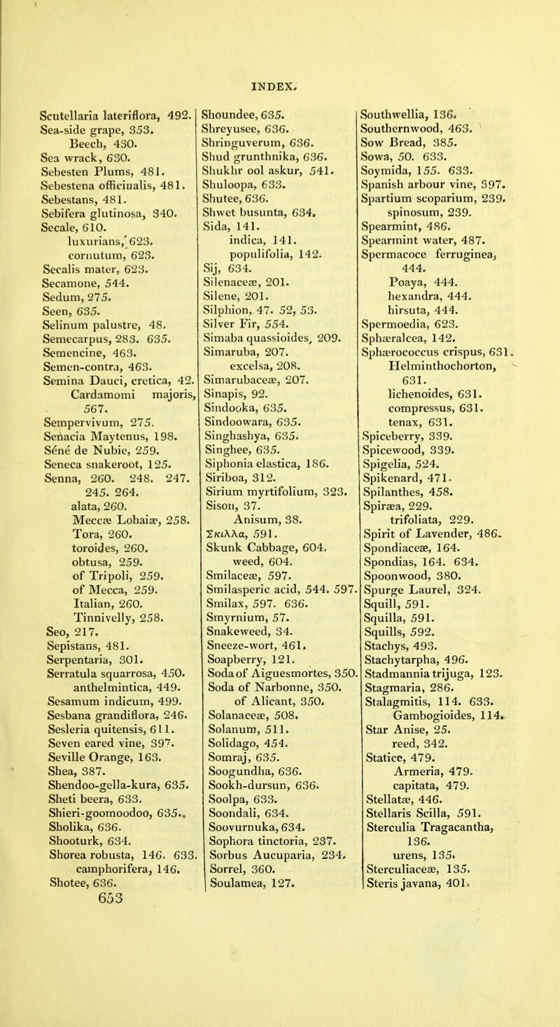 Scutellaria lateriflora, 492. Sea-side grape, 353. Beech, 430. Sea wrack, 630. Sebesten Plums, 481. Sebestena officinalis, 481. Sebestans, 481. Sebifera glutinosa, 340. Secale, 610. luxurians,'623. cornutum, 623. Secalis mater, 623. Secamone, 544. Sedum, 275. Seen, 635. Selinum palustre, 48. Semecarpus, 283. 635. Semencine, 463. Semen-contra, 463. Semina Dauci, cretica, 42. Cardamomi majoris, 567. Sempervivum, 275. Seriacia Maytenus, 198. Sene de Nubie, 259. Seneca snakeroot, 125. Senna, 260. 248. 247. 245. 264. alata, 260. Meccae Lohaiae, 258. Tora, 260. toroides, 260. obtusa, 259. of Tripoli, 259. of Mecca, 259. Italian, 260. Tinnivelly, 258. Seo, 217. Sepistans, 481. Serpentaria, 301. Serratula 450. anthelmintica, 449. Sesamum indicum, 499. Sesbana grandiflora, 246. Sesleria quitensis, 611. Seven eared vine, 397. Seville Orange, 163. Shea, 387. Shendoo-gella-kura, 635. Sheti beera, 633. Shieri-goomoodoo, 635.. Sholika, 636. Shooturk, 634. Shorea robusta, 146. 633. camphorifera, 146. Shotee, 636. 653 INDEX. Shoundee, 635. Shreyusee, 636. Shringuverum, 636. Shud grunthnika, 636. Shukhr ool askur, 541. Shuloopa, 633. Shutee, 636. Shwet busunta, 634. Sida, 141. indica, 141. populifolia, 142. Sij, 634. Silenacete, 201. Silene, 201. Silphion, 47. 52, 53. Silver Fir, 554. Simaba quassioides, 209. Simaruba, 207. excelsa, 208. Simarubaceae, 207. Sinapis, 92. Sindooka, 635. Sindoowara, 635. Singhashya, 635. Singhee, 635. Siphonia elastica, 186. Siriboa, 312. Sirium myrtifolium, 323. Sison, 37. Anisum, 38. SKiXXa, 591. Skunk Cabbage, 604, weed, 604. Smilacese, 597. Smilasperic acid, 544. 597 Smilax, 597. 636. Smyrnium, 57. Snakeweed, 34. Sneeze-wort, 461. Soapberry, 121. Soda of Aiguesmortes, 350 Soda of Narbonne, 350. of Alicant, 350. Solanaceae, 508. Solanum, 511. Solidago, 454. Somraj, 635. Soogundha, 636. Sookh-dursun, 636. Soolpa, 633. Soondali, 634. Soovurnuka, 634. Sophora tinctoria, 237. Sorbus Aucuparia, 234. Sorrel, 360. Soulamea, 127. South wellia, 136. Southernwood, 463. Sow Bread, 385. Sowa, 50. 633. Soymida, 155. 633. Spanish arbour vine, 397. Spartium scoparium, 239. spinosum, 239. Spearmint, 486. Spearmint water, 487. Spermacoce ferruginea, 444. Poaya, 444. hexandra, 444. hirsuta, 444. Spermoedia, 623. Sphaeralcea, 142. Sphaerococcus crispus, 631. Helminthochorton, 631. lichenoides, 631. compressus, 631. tenax, 631. Spiceberry, 339. Spicewood, 339. Spigelia, 524. Spikenard, 471. Spilanthes, 458. Spiraea, 229. trifoliata, 229. Spirit of Lavender, 486. Spondiaceae, 164. Spondias, 164. 634. Spoonwood, 380. Spurge Laurel, 324. Squill, 591. Squilla, 591. Squills, 592. Stachys, 493. Stachytarpha, 496. Stadmannia trijuga, 123. Stagmaria, 286. Stalagmitis, 114. 633. Gambogioides, 114. Star Anise, 25. reed, 342. Statice, 479. Armeria, 479. capitata, 479. Stellatas, 446. Stellaris Scilla, 591. Sterculia Tragacantha, 136. urens, 135. Sterculiaceae, 135. Steris javana, 401.