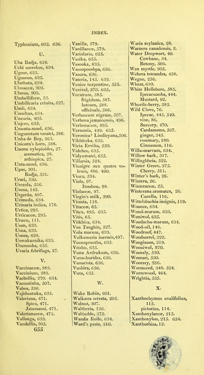 Typhonium, 602. 636. U. Uba Radja, 624. Uchi userekee, 634. Ugoor, 635. Ugooroo, 635. Ulathatu, 624. Ulmaceae, 303. Ulmus, 303. UmbellifersE, 33. Umbilicaria crinita, 627. Umli, 634. Umultus, 634. Uncaria, 405. Unjeer, 635. Ununta-mool. 636. Unguentum veratri, 586. Unha de Boy, 265. Unicorn's horn, 588. Unona xylopioides, 27. aromatica, 28. aHhiopica, 27. Unta-mool, 636. Upas, 301. Radja, 531. Urari, 530. Urceola, 536. Urena, 143. Urgerao, 497. Urimeda, 634. Urinaria indica, 176. Urtica, 295. Urticacea?, 295. Urucu, 111. Usan, 633. Usna, 633. Usnea, 628. Uswukurnika, 633. Uturoosha, 635. Uvaria febrifuga, 27. V. Vaccinaceee, 383. Vaccinium, 383. Vachellia, 270. 634. Vacourinha, 507. Vahea, 536. Vajiduntuka, 635. Valeriana, 471. Spica, 471. Jatamansi, 471. Valerianacea?, 471. Vallanga, 633. Vandellia, 505. 655 Vanilla, 579. Vanillaceas, 579. Variolaria, 625. Vasika, 635. Vasooka, 635. Vasoopooshpa, 636. Vasura, 636. Vateria, 145. 633. Venice turpentine, 555. Venivel, 370. 635. Veratrum, 585. frigidum, 587. luteum, 588. officinale, 586. Vcrbascum nigrum, 507. Verbena jamaicensis, 496. Verbenacea?, 495. Vernonia, 449. 635. Veronica' Lindleyana,506. Vibhituka, 633. Vicia Ervilia, 250. Videhee, 635. Vidyumatri, 635. Villarsia, 524. Vinaigre aux quatre vo- leurs, 486. 490. Vinca, 534. Viola, 97. Itoubou, 98. Violaceae, 97. Virgin's milk, 390. Vismia, 118. Vitaceas, 65. Vitex, 495. 635. Vitis, 65. Vitkhira, 634. Voa Tanghin, 527. Vola marum, 633. Volkameria inermis,497. Voonaprustha, 635. Vrishu, 635. Vuna Ardrukum, 636. Vuna-huridra, 636. Vunarista, 636. Vushira, 636. Vuta, 635. W. Wake Robin, 601. Walkaera serrata, 205. Walnut, 307. Waltheria, 136. Waltiedde, 372. Wandu Rolle, 634. Ward's paste, 310. Waria Eeylanica, 28. Warnera canadensis, 3, Water Dropwort, 40. Cowbane, 34. Betony, 503. Wax myrtle, 305. Webera tetrandra, 438. Wegne, 256. Wheat, 610. White Hellebore, 585. Ipecacuanha, 444. Mustard, 92. Whortle-berry, 383. Wild Clove, 76. Ipecac, 445. 540. vine, 86. Succory, 470. Cardamoms, 567. ginger, 345. rosemary, 180. Cinnamon, 116. Willa-marvum, 634. Willow bark, 317. Willughbeia, 532. Winter Green, 375. Cherry, 511. Winter's bark, 26. Wintera, 26. Winteraceee, 25. Winterana aromatca, 26. Canella, 116. Wittelsbachia insignis, 119. Woanee, 634. Wond-marum, 633. Wonivvol, 635. Woodacha-marum, 634. Wood-oil, 146. Woodroof, 447. Woodsorrel, 222. Wooginoos, 219. Wooniwol, 370. Wooraly, 530. Woorari, 530. Woorary, 336. Wormseed, 348. 524. Wormwood, 464. Wrightia, 535. X. Xanthochymus ovalifolius, 115. pictorius, 114. Xanthoxylacea?, 215. Xanthoxylon, 215. 634. Xanthorhiza, 12.