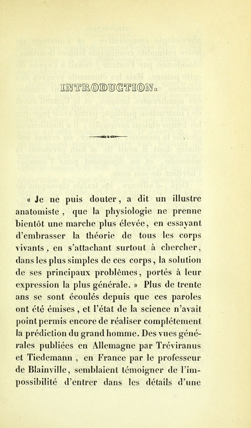 « Je ne puis douter, a dit un illustre anatomiste , que la physiologie ne prenne bientôt une marche plus élevée, en essayant d’embrasser la théorie de tous les corps vivants, en s’attachant surtout à chercher, dans les plus simples de ces corps, la solution de ses principaux problèmes, portés à leur expression la plus générale. » Plus de trente ans se sont écoulés depuis que ces paroles ont été émises , et l’état de la science n’avait point permis encore de réaliser complètement la prédiction du grand homme. Des vues géné- rales publiées en Allemagne par Tréviranus et Tiedemann , en France par le professeur de Blainville, semblaient témoigner de l’im- possibilité d’entrer dans les détails d’une