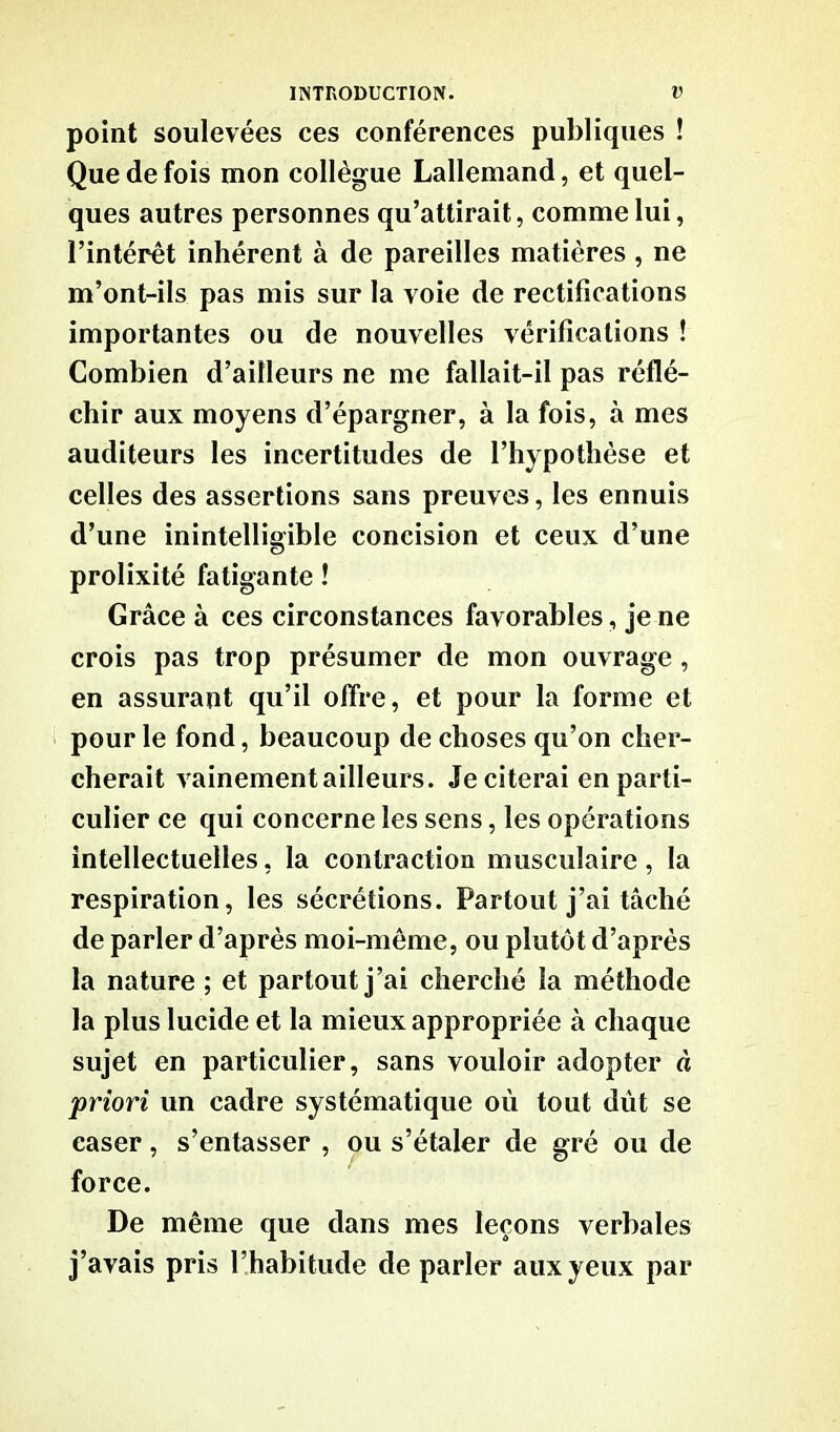 point soulevées ces conférences publiques ! Que de fois mon collègue Lallemand, et quel- ques autres personnes qu’attirait, comme lui, l’intérêt inhérent à de pareilles matières , ne m’ont-ils pas mis sur la voie de rectifications importantes ou de nouvelles vérifications ! Combien d’ailleurs ne me fallait-il pas réflé- chir aux moyens d’épargner, à la fois, à mes auditeurs les incertitudes de l’hypothèse et celles des assertions sans preuves, les ennuis d’une inintelligible concision et ceux d’une prolixité fatigante ! Grâce à ces circonstances favorables, je ne crois pas trop présumer de mon ouvrage , en assurant qu’il offre, et pour la forme et pour le fond, beaucoup de choses qu’on cher- cherait vainement ailleurs. Je citerai en parti- culier ce qui concerne les sens, les opérations intellectuelles, la contraction musculaire , la respiration, les sécrétions. Partout j’ai tâché de parler d’après moi-même, ou plutôt d’après la nature ; et partout j’ai cherché la méthode la plus lucide et la mieux appropriée à chaque sujet en particulier, sans vouloir adopter à priori un cadre systématique où tout dut se caser, s’entasser , ou s’étaler de gré ou de force. De même que dans mes leçons verbales j’avais pris l’habitude de parler aux yeux par