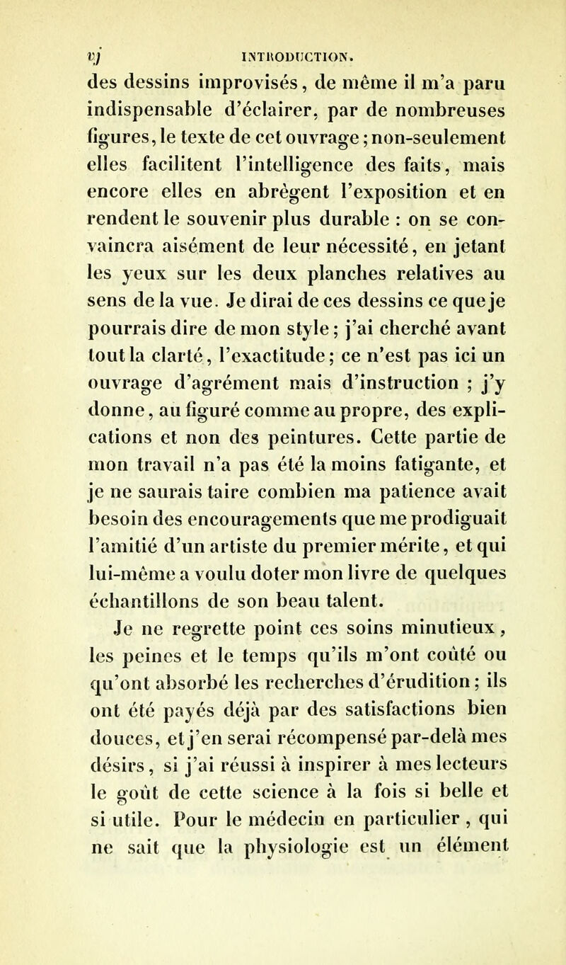 des dessins improvisés, de même il m’a paru indispensable d’éclairer, par de nombreuses figures, le texte de cet ouvrage ; non-seulement elles facilitent l’intelligence des faits , mais encore elles en abrègent l’exposition et en rendent le souvenir plus durable : on se con- vaincra aisément de leur nécessité, en jetant les yeux sur les deux planches relatives au sens de la vue. Je dirai de ces dessins ce que je pourrais dire de mon style ; j’ai cherché avant tout la clarté, l’exactitude; ce n’est pas ici un ouvrage d’agrément mais d’instruction ; j’y donne, au figuré comme au propre, des expli- cations et non des peintures. Cette partie de mon travail n’a pas été la moins fatigante, et je ne saurais taire combien ma patience avait besoin des encouragements que me prodiguait l’amitié d’un artiste du premier mérite, et qui lui-même a voulu doter mon livre de quelques échantillons de son beau talent. Je ne regrette point ces soins minutieux, les peines et le temps qu’ils m’ont coûté ou qu’ont absorbé les recherches d’érudition ; ils ont été payés déjà par des satisfactions bien douces, et j’en serai récompensé par-delà mes désirs, si j’ai réussi à inspirer à mes lecteurs le goût de cette science à la fois si belle et si utile. Pour le médecin en particulier , qui ne sait que la physiologie est un élément