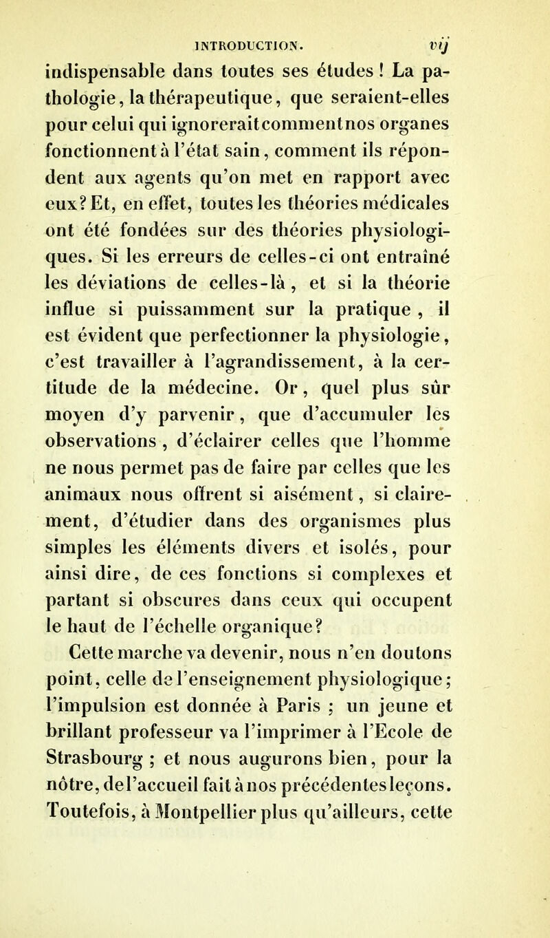 VIJ indispensable dans toutes ses études ! La pa- thologie, la thérapeutique, que seraient-elles pour celui qui ignoreraitcommentnos organes fonctionnent à l’état sain, comment ils répon- dent aux agents qu’on met en rapport avec eux? Et, en effet, toutes les théories médicales ont été fondées sur des théories physiologi- ques. Si les erreurs de celles-ci ont entraîné les déviations de celles-là, et si la théorie influe si puissamment sur la pratique , il est évident que perfectionner la physiologie, c’est travailler à l’agrandissement, à la cer- titude de la médecine. Or, quel plus sûr moyen d’y parvenir, que d’accumuler les observations , d’éclairer celles que l’homme ne nous permet pas de faire par celles que les animaux nous offrent si aisément, si claire- ment, d’étudier dans des organismes plus simples les éléments divers et isolés, pour ainsi dire, de ces fonctions si complexes et partant si obscures dans ceux qui occupent le haut de l’échelle organique? Cette marche va devenir, nous n’en doutons point, celle de l’enseignement physiologique; l’impulsion est donnée à Paris ; un jeune et brillant professeur va l’imprimer à l’Ecole de Strasbourg ; et nous augurons bien, pour la nôtre, de l’accueil fait à nos précédentes leçons. Toutefois, à Montpellier plus qu’ailleurs, cette