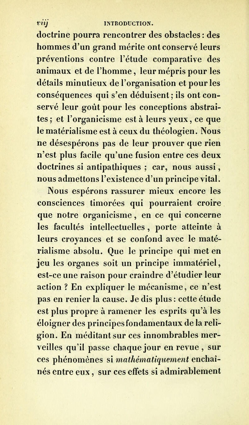 doctrine pourra rencontrer des obstacles : des hommes d’un grand mérite ont conservé leurs préventions contre l’étude comparative des animaux et de l’homme, leur mépris pour les détails minutieux de l’organisation et pour les conséquences qui s’en déduisent; ils ont con- servé leur goût pour les conceptions abstrai- tes ; et l’organicisme est à leurs yeux, ce que le matérialisme est à ceux du théologien. Nous ne désespérons pas de leur prouver que rien n’est plus facile qu’une fusion entre ces deux doctrines si antipathiques ; car, nous aussi, nous admettons l’existence d’un principe vital. Nous espérons rassurer mieux encore les consciences timorées qui pourraient croire que notre organicisme, en ce qui concerne les facultés intellectuelles , porte atteinte à leurs croyances et se confond avec le maté- rialisme absolu. Que le principe qui met en jeu les organes soit un principe immatériel, est-ce une raison pour craindre d’étudier leur action ? En expliquer le mécanisme, ce n’est pas en renier la cause. Je dis plus : cette étude est plus propre à ramener les esprits qu’à les éloigner des principes fondamentaux de la reli- gion. En méditant sur ces innombrables mer- veilles qu’il passe chaque jour en revue , sur ces phénomènes si mathématiquement enchaî- nés entre eux, sur ces effets si admirablement