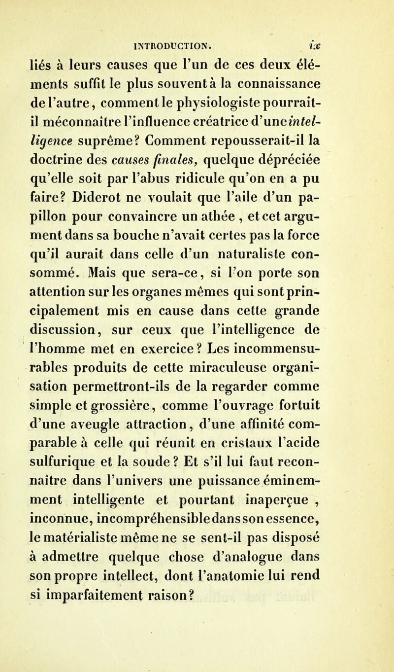 liés à leurs causes que l’un de ces deux élé- ments suffit le plus souvent à la connaissance de l’autre, comment le physiologiste pourrait- il méconnaître l’influence créatrice d’une intel- ligence suprême? Comment repousserait-il la doctrine des causes finales, quelque dépréciée qu’elle soit par l’abus ridicule qu’on en a pu faire? Diderot ne voulait que l’aile d’un pa- pillon pour convaincre un athée , et cet argu- ment dans sa bouche n’avait certes pas la force qu’il aurait dans celle d’un naturaliste con- sommé. Mais que sera-ce, si l’on porte son attention sur les organes mêmes qui sont prin- cipalement mis en cause dans cette grande discussion, sur ceux que l’intelligence de l’homme met en exercice ? Les incommensu- rables produits de cette miraculeuse organi- sation permettront-ils de la regarder comme simple et grossière, comme l’ouvrage fortuit d’une aveugle attraction, d’une affinité com- parable à celle qui réunit en cristaux l’acide sulfurique et la soude ? Et s’il lui faut recon- naître dans l’univers une puissance éminem- ment intelligente et pourtant inaperçue , inconnue, incompréhensibledans son essence, le matérialiste même ne se sent-il pas disposé à admettre quelque chose d’analogue dans son propre intellect, dont l’anatomie lui rend si imparfaitement raison?