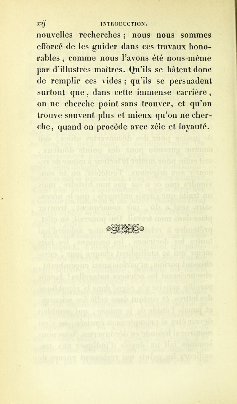 nouvelles recherches ; nous nous sommes efforcé de les guider dans ces travaux hono- rables , comme nous l’avons été nous-même par d’illustres maîtres. Qu’ils se hâtent donc de remplir ces vides ; qu’ils se persuadent surtout que , dans cette immense carrière, on ne cherche point sans trouver, et qu’on trouve souvent plus et mieux qu’on ne cher- che, quand on procède avec zèle et loyauté.