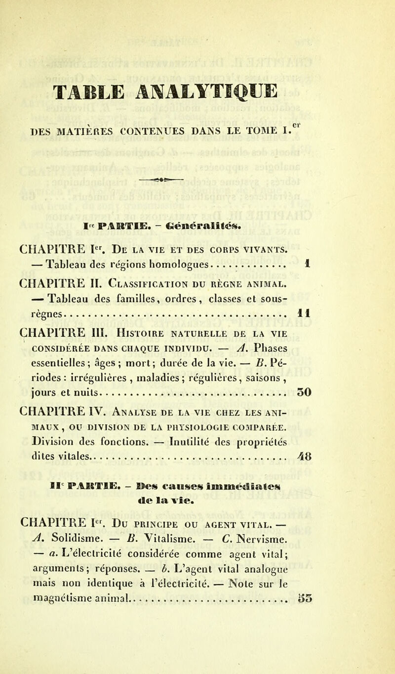 TABLE ANALYTIQUE DES MATIÈRES CONTENUES DANS LE TOME I. I,e partie. - Cîénéralités. CHAPITRE Ier. De LA VIE ET DES CORPS VIVANTS. — Tableau des régions homologues CHAPITRE II. C Classification du règne animal. — Tableau des familles, ordres, classes et sous- règnes CHAPITRE III. Histoire naturelle de la vie CONSIDÉRÉE DANS CHAQUE INDIVIDU. — A. Phases essentielles; âges ; mort; durée de la vie. — B. Pé- riodes : irrégulières , maladies; régulières, saisons , jours et nuits CHAPITRE IV. Analyse de la vie chez les ani- maux , OU DIVISION DE LA PHYSIOLOGIE COMPARÉE. Division des fonctions. — Inutilité des propriétés dites vitales IIe PARTIE. - INns causes immc^SsaSes «le lu vie. CHAPITRE I«. Du PRINCIPE OU AGENT VITAL. — A. Solidisme. — B. Vitalisme. — C. INervisme. — a. L’électricité considérée comme agent vital; arguments; réponses. — b. L’agent vital analogue mais non identique à l’électricité. — Note sur le magnétisme animal