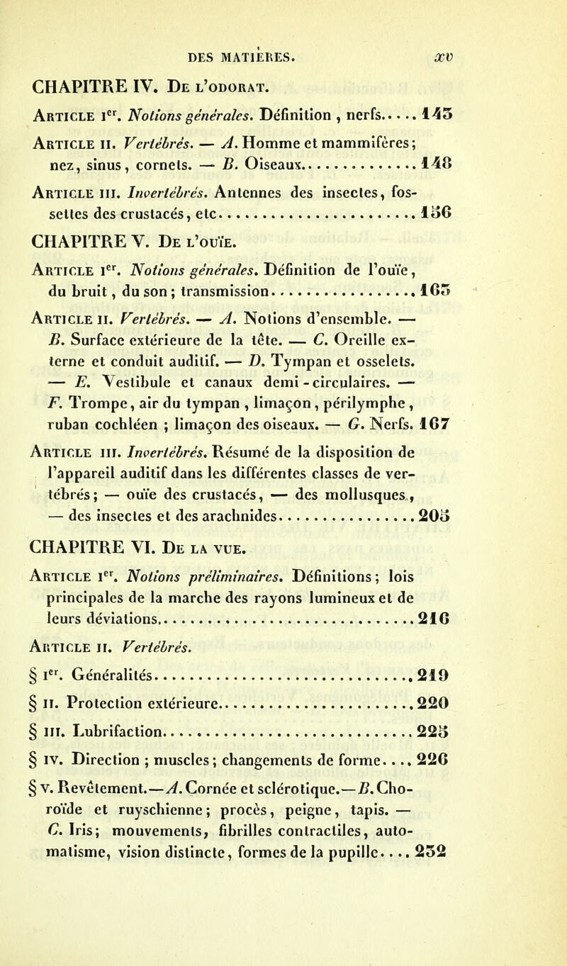 CHAPITRE IV. De l’odorat. Article Ier. Notions générales. Définition , nerfs 145 Article II. Vertébrés. — A. Homme et mammifères; nez, sinus, cornets. — B. Oiseaux 140 Article iii. Invertébrés. Antennes des insectes, fos- settes des crustacés, etc 156 CHAPITRE Y. De l’ouïe. Article 1er. Notions générales. Définition de l’ouïe, du bruit, du son ; transmission 1G5 Article II. Vertébrés. — A. Notions d’ensemble. — B. Surface extérieure de la tête. — C. Oreille ex- terne et conduit auditif. — D. Tympan et osselets. — E. Vestibule et canaux demi - circulaires. — F. Trompe, air du tympan , limaçon , périlymphe , ruban cochléen ; limaçon des oiseaux. — G. Nerfs. 1G7 Article iii. Invertébrés. Résumé de la disposition de l’appareil auditif dans les différentes classes de ver- tébrés; — ouïe des crustacés, — des mollusques, — des insectes et des arachnides 205 CHAPITRE YI. De la vue. Article Ier. Notions préliminaires. Définitions ; lois principales de la marche des rayons lumineux et de leurs déviations 21G Article ji. Vertébrés. § Ier. Généralités 219 § II. Protection extérieure 220 § in. Lubrifaction 225 § iv. Direction ; muscles; changements de forme.. .. 22G § V. Pievêlement.—^.Cornée et sclérotique.—B.Cho- roïde et ruyschienne ; procès, peigne, tapis. — C. Iris; mouvements, fibrilles contractiles, auto- matisme, vision distincte, formes de la pupille.... 252