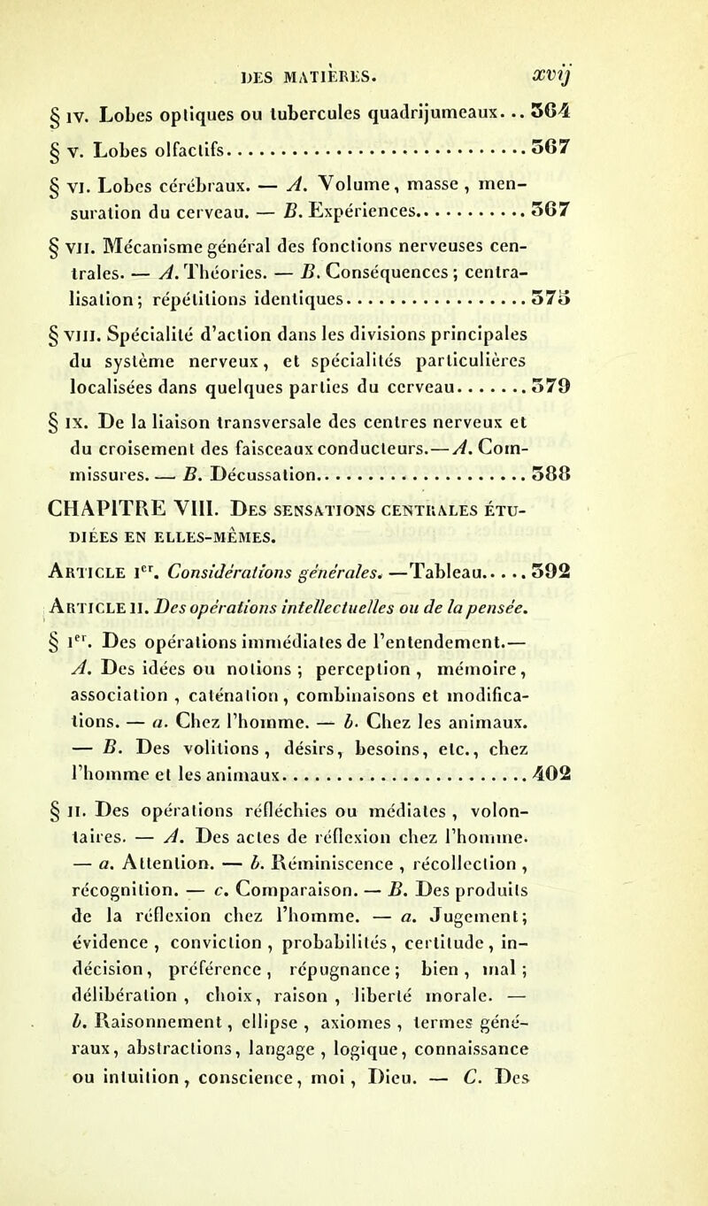 § iv. Lobes optiques ou tubercules quadrijumeaux. .. 364 § v. Lobes olfactifs 567 § vi. Lobes cérébraux. — A. Volume, masse , men- suration du cerveau. — B. Expériences 567 § vil. Mécanisme général des fonctions nerveuses cen- trales. — yL Théories. — B. Conséquences ; centra- lisation; répétitions identiques 575 § vin. Spécialité d’action dans les divisions principales du système nerveux, et spécialités particulières localisées dans quelques parties du cerveau 579 § ix. De la liaison transversale des centres nerveux et du croisement des faisceaux conducteurs.—yL Com- missures B. Décussation 588 CHAPITRE VIII. Des sensations centrales étu- diées EN ELLES-MÊMES. Article 1er. Considérations générales. —Tableau 592 Article II. Des opérations intellectuelles ou de la pensée. § 1er. Des opérations immédiates de l’entendement.— A. Des idées ou notions; perception, mémoire, association , caténalion, combinaisons et modifica- tions. — a. Chez l’homme. — b. Chez les animaux. — B. Des voûtions, désirs, besoins, etc., chez l’homme et les animaux 402 § il. Des opérations réfléchies ou médiates , volon- taires. — A. Des actes de réflexion chez l’homme. — a. Attention. — b. Réminiscence , récolleclion , récognition. — c. Comparaison. — B. Des produits de la réflexion chez l’homme. — a. Jugement; évidence, conviction, probabilités, certitude, in- décision, préférence, répugnance; bien, mal; délibération , choix, raison , liberté morale. — b. Raisonnement, ellipse , axiomes , termes géné- raux, abstractions, langage , logique, connaissance ou intuition, conscience, moi, Dieu. — C. Des