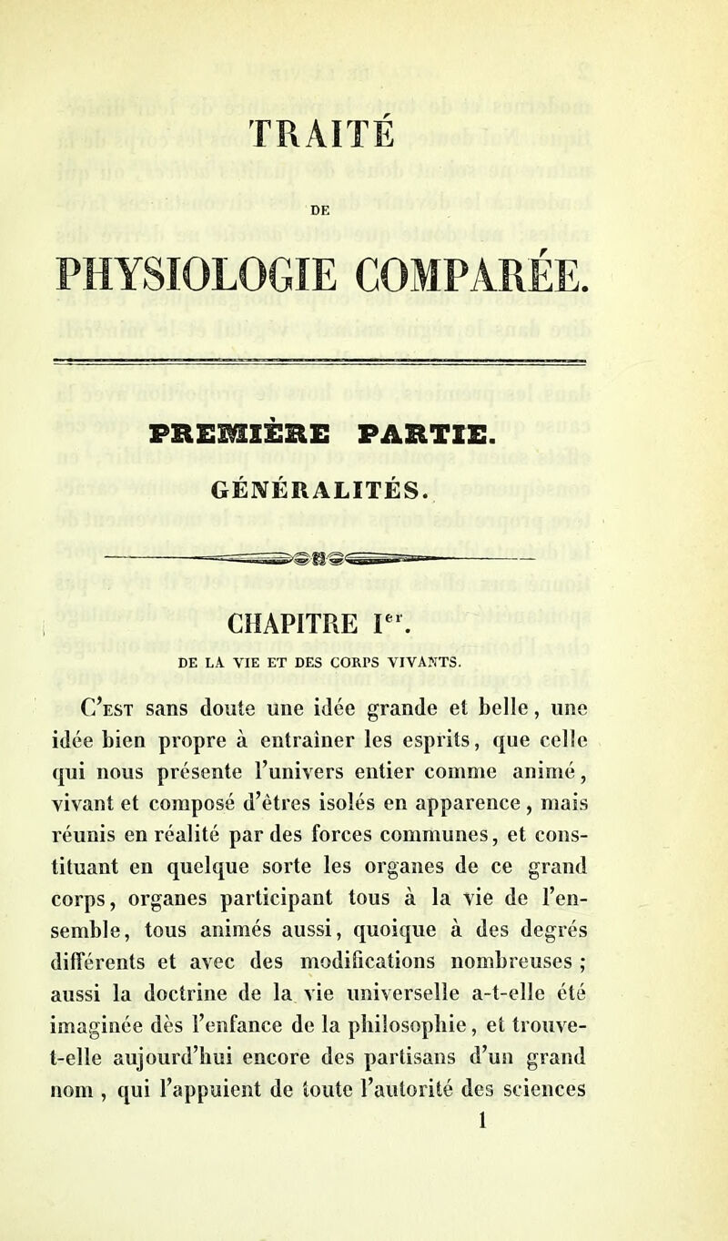 TRAITÉ DE PHYSIOLOGIE COMPARÉE. PREMIÈRE PARTIE. GÉNÉRALITÉS. CHAPITRE Ier. DE LA VIE ET DES CORrS VIVANTS. C’est sans doute une idée grande et belle, une idée bien propre à entraîner les esprits, que celle qui nous présente l’univers entier comme animé, vivant et composé d’êtres isolés en apparence, mais réunis en réalité par des forces communes, et cons- tituant en quelque sorte les organes de ce grand corps, organes participant tous à la vie de l’en- semble, tous animés aussi, quoique à des degrés différents et avec des modifications nombreuses ; aussi la doctrine de la vie universelle a-t-elle été imaginée dès l’enfance de la philosophie, et trouve- t-elle aujourd’hui encore des partisans d’un grand nom , qui l’appuient de toute l’autorité des sciences