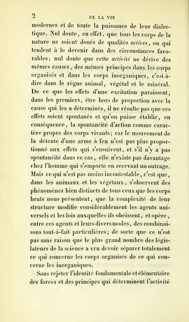 modernes et de toute la puissance de leur dialec- tique. Nul doute, en effet, que tous les corps de la nature ne soient doués de qualités actives > ou qui tendent à le devenir dans des circonstances favo- rables; nul doute que celte activité ne dérive des mêmes causes, des mêmes principes dans les corps organisés et dans les corps inorganiques, c’est-à- dire dans le règne animal, végétal et le minéral. De ce que les effets d’une excitation paraissent, dans les premiers, être hors de proportion avec la cause qui les a déterminés, il ne résulte pas que ces effets soient spontanés et qu’on puisse établir, en conséquence, la spontanéité d’action comme carac- tère propre des corps vivants ; car le mouvement de la détente d’une arme à feu n’est pas plus propor- tionné aux effets qui s’ensuivent, et s’il n’y a pas spontanéité dans ce cas , elle n’existe pas davantage chez l’homme qui s’emporte en recevant un outrage. Mais ce qui n’est pas moins incontestable, c’est que, dans les animaux et les végétaux, s’observent des phénomènes bien distincts de tous ceux que les corps bruts nous présentent, que la complexité de leur structure modifie considérablement les agents uni- versels et les lois auxquelles ils obéissent, et opère , entre ces agents et leurs divers modes, des combinai- sons tout-à-fait particulières; de sorte que ce n’est pas sans raison que le plus grand nombre des légis- lateurs de la science a cru devoir séparer totalement ce qui concerne les corps organisés de ce qui con- cerne les inorganiques. Sans rejeter l’identité fondamentale et élémentaire des forces et des principes qui déterminent l’activité