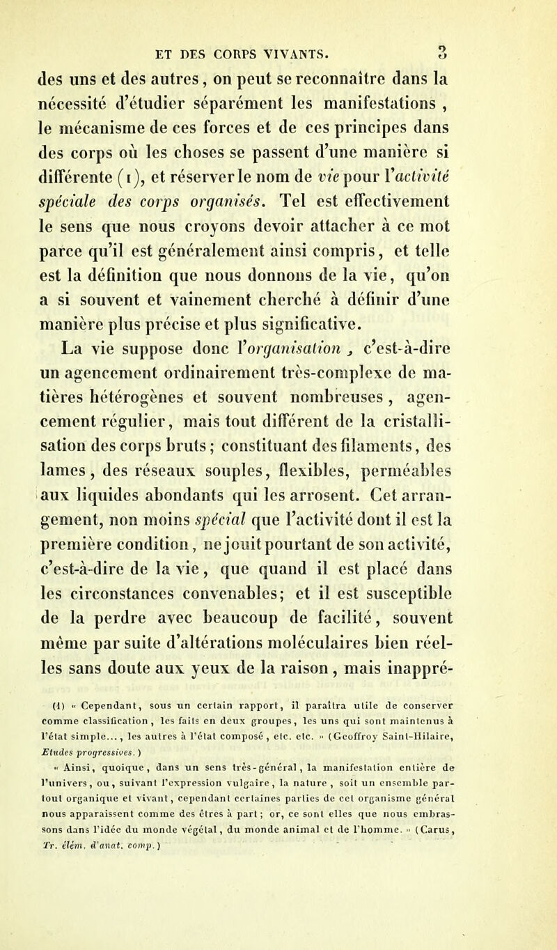 r> des lins et des autres, on peut se reconnaître dans la nécessité d’étudier séparément les manifestations , le mécanisme de ces forces et de ces principes dans des corps où les choses se passent d’une manière si différente (i), et réserver le nom de vie pour Vactivité spéciale des corps organisés. Tel est effectivement le sens que nous croyons devoir attacher à ce mot parce qu’il est généralement ainsi compris, et telle est la définition que nous donnons de la vie, qu’on a si souvent et vainement cherché à définir d’une manière plus précise et plus significative. La vie suppose donc Vorganisation , c’est-à-dire un agencement ordinairement très-complexe de ma- tières hétérogènes et souvent nombreuses, agen- cement régulier, mais tout différent de la cristalli- sation des corps bruts ; constituant des filaments, des lames, des réseaux souples, flexibles, perméables aux liquides abondants qui les arrosent. Cet arran- gement, non moins spécial que l’activité dont il est la première condition, ne jouit pourtant de son activité, c’est-à-dire de la vie, que quand il est placé dans les circonstances convenables; et il est susceptible de la perdre avec beaucoup de facilité, souvent même par suite d’altérations moléculaires bien réel- les sans doute aux yeux de la raison , mais inappré- (1) « Cependant, sous un certain rapport, il paraîtra utile de conserver comme classification , les faits en deux groupes, les uns qui sont maintenus à l’état simple..., les autres à l’état composé, etc. etc. •• (Geoffroy Sainl-llilaire, Etudes progressives. ) « Ainsi, quoique, dans un sens très-général, la manifestation entière de l’univers, ou, suivant l’expression vulgaire, la nature, soit un ensemble par- tout organique et vivant, cependant certaines parties de cet organisme général nous apparaissent comme des êtres à part; or, ce sont elles que nous embras- sons dans l’idée du monde végétal, du monde animal et de l'homme. » (Carus, Tr. élém, d'anat. comp. )