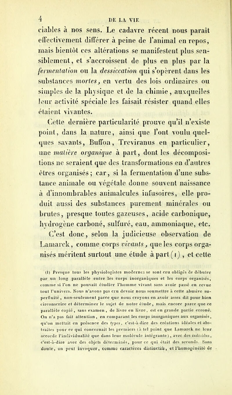 fiables à nos sens. Le cadavre récent nous parait effectivement différer à peine de l’animal en repos, mais bientôt ces altérations se manifestent plus sen- siblement, et s’accroissent de plus en plus parla fermentation ou la dessiccation qui s’opèrent dans les substances mortes, en vertu des lois ordinaires ou simples de la physique et de la chimie, auxquelles leur activité spéciale les faisait résister quand elles étaient vivantes. Cette dernière particularité prouve qu’il n’existe point, dans la nature, ainsi que l’ont voulu quel- ques savants, Buffon, Treviranus en particulier, une matière organique à part, dont les décomposi- tions ne seraient que des transformations en d’autres êtres organisés ; car, si la fermentation d’une subs- tance animale ou végétale donne souvent naissance à d’innombrables animalcules infusoires, elle pro- duit aussi des substances purement minérales ou brutes, presque toutes gazeuses, acide carbonique, hydrogène carboné, sulfuré, eau, ammoniaque, etc. C’est donc, selon la judicieuse observation de Lamarck, comme corps vivants , que les corps orga- nisés méritent surtout une étude à part (i) , et cette (1) Presque tous les physiologistes modernes se sont cru obligés de débuter par un long parallèle entre les corps inorganiques et les corps organisés, comme si l’on ne pouvait étudier l’homme vivant sans avoir passé en revue tout l’univers. Nous n’avons pas cru devoir nous soumettre à cette abusive su- perfluité, non-seulement parce que nous croyons en avoir assez dit pour bien circonscrire et déterminer le sujet de notre élude, mais encore parce que ce parallèle copié, sans examen, de livre en livre, est en grande partie erroné. On n’a pas fait attention , en comparant les corps inorganiques aux organisés, qu’on mettait en présence des types, c’est-à-dire des créations idéales et abs- traites pour ce qui concernait les premiers (à tel point que Lamarck ne leur accorde l’individualité que dans leur molécule intégrante), avec des individus, c’est-à-dire avec des objets déterminés, pour ce qui était des seconds. Sans doute, on peut invoquer, comme caractères distinctifs, et l'homogénéité de