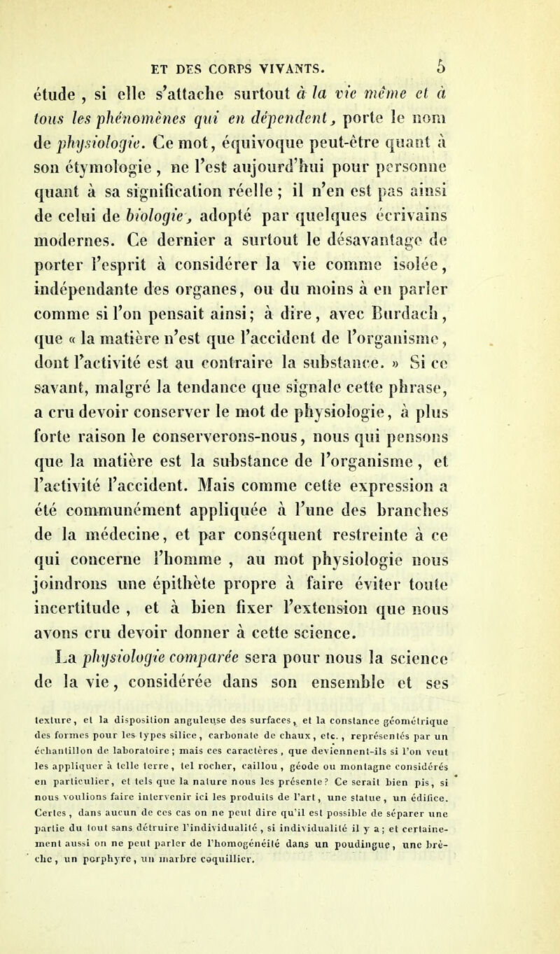 ô étude , si clic s’attache surtout à la vie même et à tous les phénomènes qui en dépendent , porte le nom de physiologie. Ce mot, équivoque peut-être quant à son étymologie , ne l’est aujourd’hui pour personne quant à sa signification réelle ; il n’en est pas ainsi de celui de biologie, adopté par quelques écrivains modernes. Ce dernier a surtout le désavantage de porter l’esprit à considérer la vie comme isolée, indépendante des organes, ou du moins à en parler comme si l’on pensait ainsi; à dire, avec Burdach, que « la matière n’est que l’accident de l’organisme, dont l’activité est au contraire la substance. » Si ce savant, malgré la tendance que signale cette phrase, a cru devoir conserver le mot de physiologie, à plus forte raison le conserverons-nous, nous qui pensons que la matière est la substance de l’organisme, et l’activité l’accident. Mais comme cette expression a été communément appliquée à l’une des branches de la médecine, et par conséquent restreinte à ce qui concerne l’homme , au mot physiologie nous joindrons une épithète propre à faire éviter toute incertitude , et à bien fixer l’extension que nous avons cru devoir donner à cette science. La physiologie comparée sera pour nous la science de la vie, considérée dans son ensemble et ses texture, el la disposition anguleuse des surfaces % et la constance géométrique des formes pour les types silice, carbonate de chaux, etc. , représentés par un échantillon de laboratoire; mais ces caractères, que deviennent-ils si l’on veut les appliquer à telle terre, tel rocher, caillou, géode ou montagne considérés en particulier, et tels que la nature nous les présente? Ce serait bien pis, si nous voulions faire intervenir ici les produits de l’art, une statue, un édifice. Certes , dans aucun de ces cas on ne peut dire qu’il est possible de séparer une partie du tout sans détruire l’individualité , si individualité il y a; et certaine- ment aussi on ne peut parler de l’homogénéité dans un poudingue, une brè- che, un porphyre, un marbre coquillier.