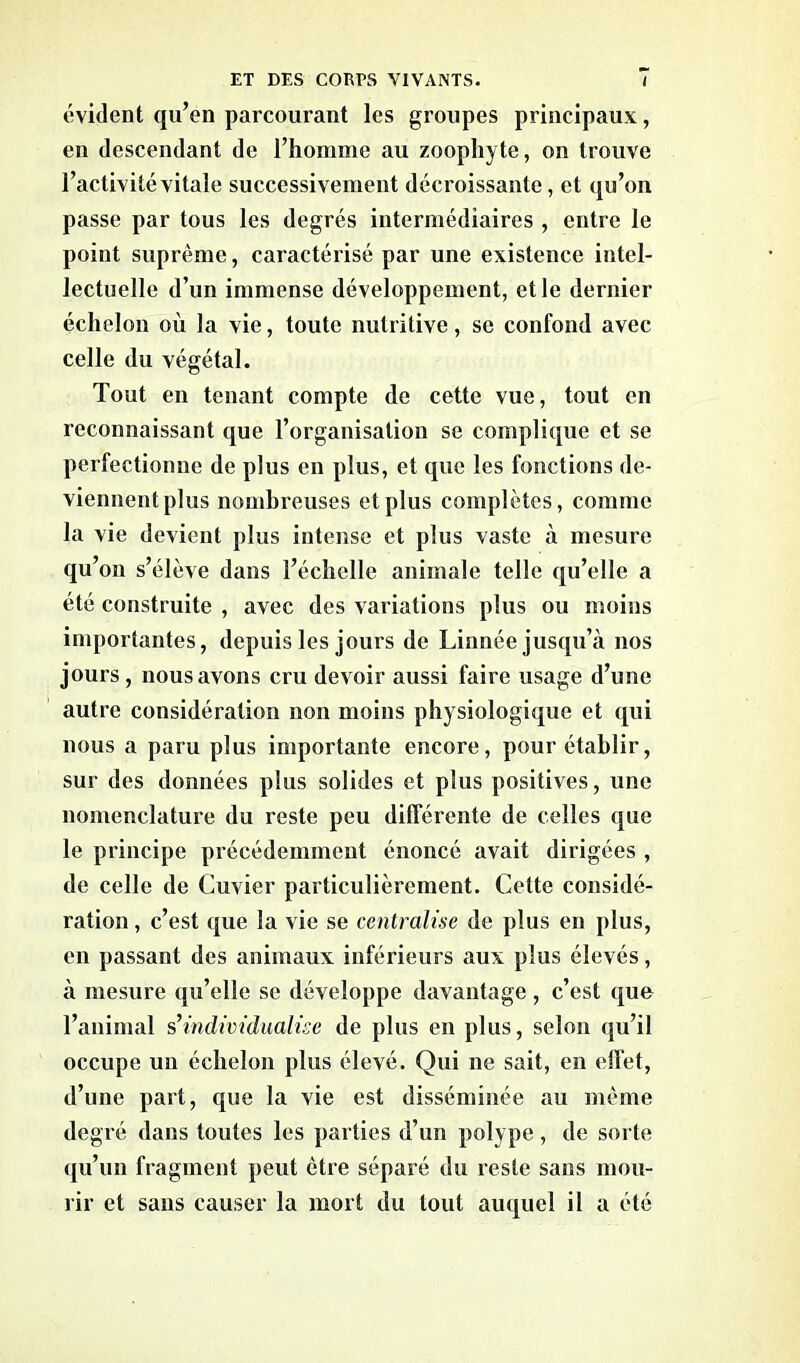 évident qu’en parcourant les groupes principaux, en descendant de l’homme au zoophyte, on trouve l’activité vitale successivement décroissante, et qu’on passe par tous les degrés intermédiaires , entre le point suprême, caractérisé par une existence intel- lectuelle d’un immense développement, et le dernier échelon où la vie, toute nutritive, se confond avec celle du végétal. Tout en tenant compte de cette vue, tout en reconnaissant que l’organisation se complique et se perfectionne de plus en plus, et que les fonctions de- viennent plus nombreuses et plus complètes, comme la vie devient plus intense et plus vaste à mesure qu’on s’élève dans l’échelle animale telle qu’elle a été construite , avec des variations plus ou moins importantes, depuis les jours de Linnée jusqu’à nos jours , nous avons cru devoir aussi faire usage d’une autre considération non moins physiologique et qui nous a paru plus importante encore, pour établir, sur des données plus solides et plus positives, une nomenclature du reste peu différente de celles que le principe précédemment énoncé avait dirigées , de celle de Cuvier particulièrement. Cette considé- ration , c’est que la vie se centralise de plus en plus, en passant des animaux inférieurs aux plus élevés, à mesure qu’elle se développe davantage, c’est que l’animal s’individualise de plus en plus, selon qu’il occupe un échelon plus élevé. Qui ne sait, en elfet, d’une part, que la vie est disséminée au même degré dans toutes les parties d’un polype , de sorte qu’un fragment peut être séparé du reste sans mou- rir et sans causer la mort du tout auquel il a été