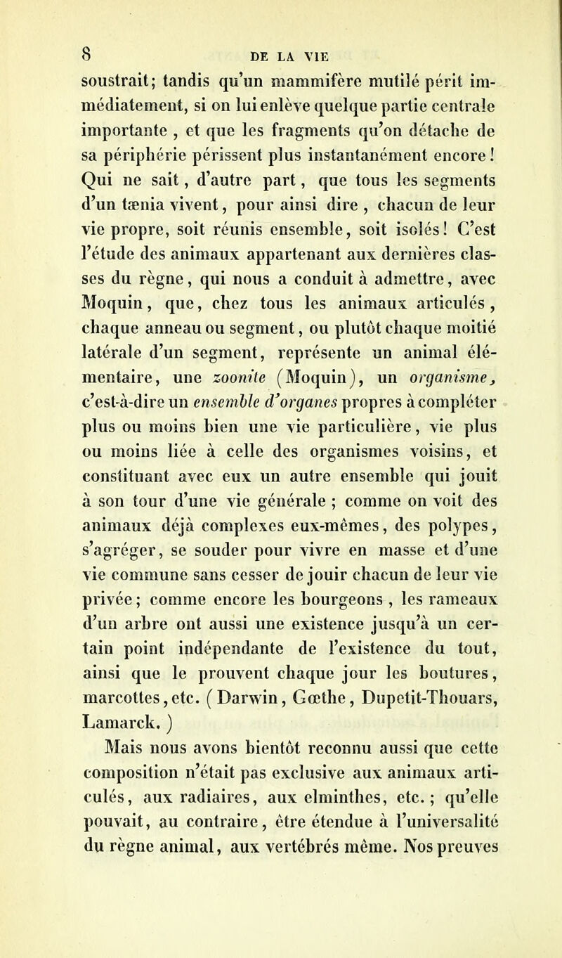 soustrait; tandis qu’un mammifère mutilé périt im- médiatement, si on lui enlève quelque partie centrale importante , et que les fragments qu’on détache de sa périphérie périssent plus instantanément encore! Qui ne sait, d’autre part, que tous les segments d’un taenia vivent, pour ainsi dire , chacun de leur vie propre, soit réunis ensemble, soit isolés! C’est l’étude des animaux appartenant aux dernières clas- ses du règne, qui nous a conduit à admettre, avec Moquin, que, chez tous les animaux articulés, chaque anneau ou segment, ou plutôt chaque moitié latérale d’un segment, représente un animal élé- mentaire, une zoom te (Moquin), un organisme, c’est-à-dire un ensemble d'organes propres à compléter plus ou moins bien une vie particulière, vie plus ou moins liée à celle des organismes voisins, et constituant avec eux un autre ensemble qui jouit à son tour d’une vie générale ; comme on voit des animaux déjà complexes eux-mêmes, des polypes, s’agréger, se souder pour vivre en masse et d’une vie commune sans cesser de jouir chacun de leur vie privée ; comme encore les bourgeons , les rameaux d’un arbre ont aussi une existence jusqu’à un cer- tain point indépendante de l’existence du tout, ainsi que le prouvent chaque jour les boutures, marcottes,etc. (Darwin, Gœthe, Dupetit-Thouars, Lamarck. ) Mais nous avons bientôt reconnu aussi que cette composition n’était pas exclusive aux animaux arti- culés, aux radiaires, aux elminthes, etc.; qu’elle pouvait, au contraire, être étendue à l’universalité du règne animal, aux vertébrés même. Nos preuves