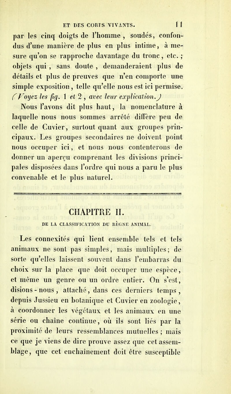 par les cinq doigts de l’homme , soudés, confon- dus d’une manière de plus en plus intime, à me- sure qu’on se rapproche davantage du tronc, etc. ; objets qui , sans doute , demanderaient plus de détails et plus de preuves que n’en comporte une simple exposition, telle qu’elle nous est ici permise. CVoyez les fig. 1 et 2 , avec leur explication.J Nous l’avons dit plus haut, la nomenclature à laquelle nous nous sommes arreté diffère peu de celle de Cuvier, surtout quant aux groupes prin- cipaux. Les groupes secondaires ne doivent point nous occuper ici, et nous nous contenterons de donner un aperçu comprenant les divisions princi- pales disposées dans l’ordre qui nous a paru le plus convenable et le plus naturel. CHAPITRE II. DE LA CLASSIFICATION DU REGNE ANIMAL. Les connexités qui lient ensemble tels et tels animaux ne sont pas simples, mais multiples; de sorte qu’elles laissent souvent dans l’embarras du choix sur la place que doit occuper une espèce, et même un genre ou un ordre entier. On s’est, disions - nous , attaché, dans ces derniers temps , depuis Jussieu en botanique et Cuvier en zoologie, à coordonner les végétaux et les animaux en une série ou chaîne continue, où ils sont liés par la proximité de leurs ressemblances mutuelles ; mais ce que je viens de dire prouve assez que cet assem- blage, que cet enchaînement doit être susceptible