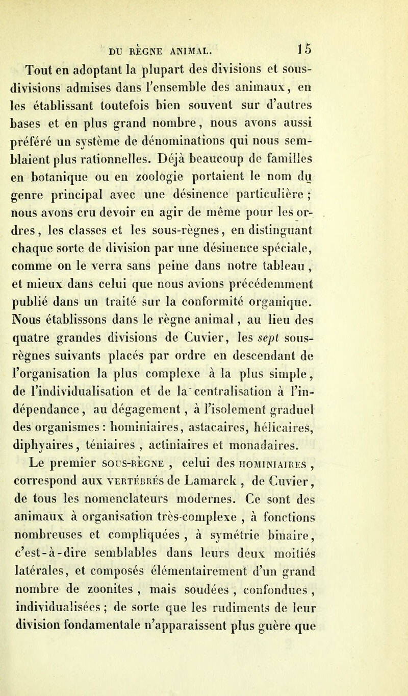 Tout en adoptant la plupart des divisions et sous- divisions admises dans l’ensemble des animaux, en les établissant toutefois bien souvent sur d’autres bases et en plus grand nombre, nous avons aussi préféré un système de dénominations qui nous sem- blaient plus rationnelles. Déjà beaucoup de familles en botanique ou en zoologie portaient le nom du genre principal avec une désinence particulière ; nous avons cru devoir en agir de même pour les or- dres , les classes et les sous-règnes, en distinguant chaque sorte de division par une désinence spéciale, comme on le verra sans peine dans notre tableau , et mieux dans celui que nous avions précédemment publié dans un traité sur la conformité organique. Nous établissons dans le règne animal, au lieu des quatre grandes divisions de Cuvier, les sept sous- règnes suivants placés par ordre en descendant de l’organisation la plus complexe à la plus simple, de l’individualisation et de la centralisation à l’in- dépendance , au dégagement, à l’isolement graduel des organismes: hominiaires, astacaires, hélicaires, diphyaires, téniaires , actiniaires et monadaires. Le premier sous-regne , celui des hominiaires , correspond aux vertébrés de Lamarck , de Cuvier, de tous les nomenclateurs modernes. Ce sont des animaux à organisation très-complexe , à fonctions nombreuses et compliquées, à symétrie binaire, c’est-à-dire semblables dans leurs deux moitiés latérales, et composés élémentairement d’un grand nombre de zoomites , mais soudées , confondues , individualisées ; de sorte que les rudiments de leur division fondamentale n’apparaissent plus guère que