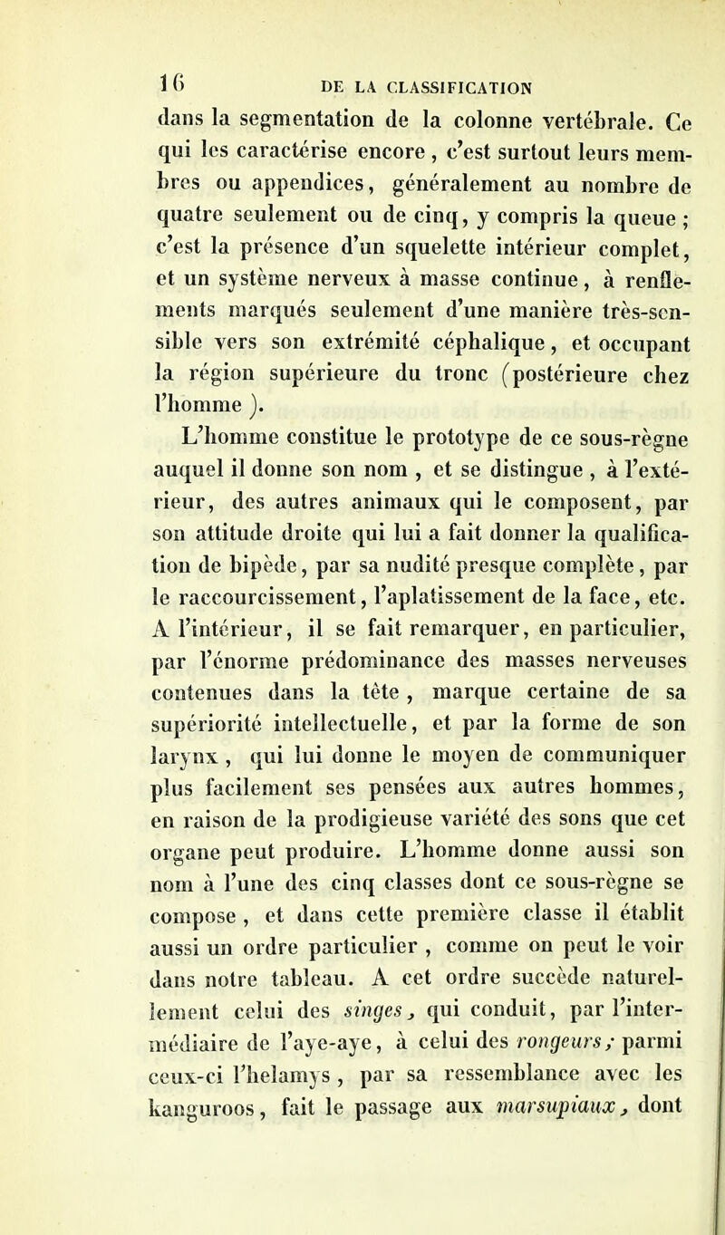 dans la segmentation de la colonne vertébrale. Ce qui les caractérise encore , c’est surtout leurs mem- bres ou appendices, généralement au nombre de quatre seulement ou de cinq, y compris la queue ; c’est la présence d’un squelette intérieur complet, et un système nerveux à masse continue, à renfle- ments marqués seulement d’une manière très-sen- sible vers son extrémité céphalique, et occupant la région supérieure du tronc (postérieure chez l’homme ). L’homme constitue le prototype de ce sous-règne auquel il donne son nom , et se distingue , à l’exté- rieur, des autres animaux qui le composent, par son attitude droite qui lui a fait donner la qualifica- tion de bipède, par sa nudité presque complète, par le raccourcissement, l’aplatissement de la face, etc. A l’intérieur, il se fait remarquer, en particulier, par l’énorme prédominance des masses nerveuses contenues dans la tète , marque certaine de sa supériorité intellectuelle, et par la forme de son larynx , qui lui donne le moyen de communiquer plus facilement ses pensées aux autres hommes, en raison de la prodigieuse variété des sons que cet organe peut produire. L’homme donne aussi son nom à l’une des cinq classes dont ce sous-règne se compose , et dans cette première classe il établit aussi un ordre particulier , comme on peut le voir dans notre tableau. A cet ordre succède naturel- lement celui des singes, qui conduit, par l’inter- médiaire de l’aye-aye, à celui des rongeurs/ parmi ceux-ci l’helamys , par sa ressemblance avec les kanguroos, fait le passage aux marsupiaux, dont