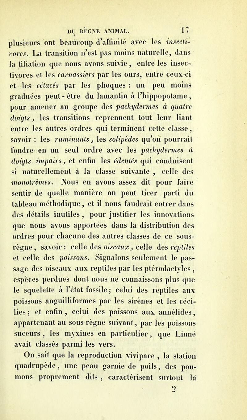 plusieurs ont beaucoup d’affinité avec les insecti- vores. La transition n’est pas moins naturelle, dans la filiation que nous avons suivie, entre les insec- tivores et les carnassiers par les ours, entre ceux-ci et les cétacés par les phoques : un peu moins graduées peut - être du lamantin à l’hippopotame , pour amener au groupe des pachydermes à quatre doigts j les transitions reprennent tout leur liant entre les autres ordres qui terminent cette classe, savoir : les ruminants , les solipèdes qu’on pourrait fondre en un seul ordre avec les pachydermes à doigts impairs, et enfin les édentés qui conduisent si naturellement à la classe suivante , celle des monotrèmes. Nous en avons assez dit pour faire sentir de quelle manière on peut tirer parti du tableau méthodique , et il nous faudrait entrer dans des détails inutiles , pour justifier les innovations que nous avons apportées dans la distribution des ordres pour chacune des autres classes de ce sous- règne, savoir: celle des oiseaux, celle des reptiles et celle des poissons. Signalons seulement le pas- sage des oiseaux aux reptiles par les ptérodactyles , espèces perdues dont nous ne connaissons plus que le squelette à l’état fossile ; celui des reptiles aux poissons anguilliformes par les sirènes et les céci- lies ; et enfin , celui des poissons aux annélides, appartenant au sous-règne suivant, par les poissons suceurs , les myxines en particulier , que Linné avait classés parmi les vers. On sait que la reproduction vivipare , la station quadrupède, une peau garnie de poils, des pou- mons proprement dits , caractérisent surtout lai o