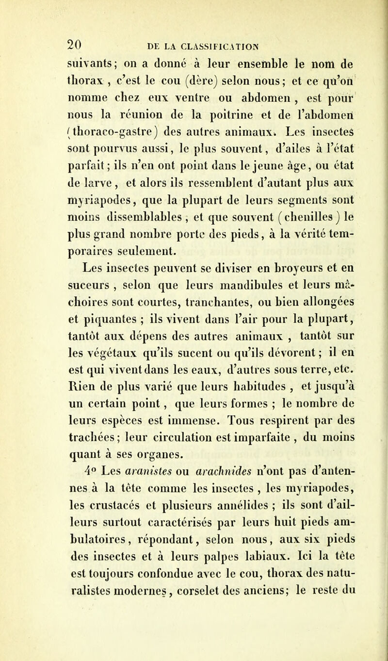 suivants; on a donné à leur ensemble le nom de thorax , c’est le cou (dère) selon nous ; et ce qu’on nomme chez eux ventre ou abdomen , est pour nous la réunion de la poitrine et de l’abdomen (thoraco-gastre) des autres animaux* Les insectes sont pourvus aussi, le plus souvent, d’ailes à l’état parfait ; ils n’en ont point dans le jeune âge, ou état de larve, et alors ils ressemblent d’autant plus aux myriapodes, que la plupart de leurs segments sont moins dissemblables , et que souvent ( chenilles ) le plus grand nombre porte des pieds, à la vérité tem- poraires seulement. Les insectes peuvent se diviser en broyeurs et en suceurs , selon que leurs mandibules et leurs mâ- choires sont courtes, tranchantes, ou bien allongées et piquantes ; ils vivent dans l’air pour la plupart, tantôt aux dépens des autres animaux , tantôt sur les végétaux qu’ils sucent ou qu’ils dévorent ; il en est qui vivent dans les eaux, d’autres sous terre, etc. Rien de plus varié que leurs habitudes , et jusqu’à un certain point, que leurs formes ; le nombre de leurs espèces est immense. Tous respirent par des trachées ; leur circulation est imparfaite , du moins quant à ses organes. 4° Les aranistcs ou arachnides n’ont pas d’anten- nes à la tête comme les insectes , les myriapodes, les crustacés et plusieurs annélides ; ils sont d’ail- leurs surtout caractérisés par leurs huit pieds am- bulatoires , répondant, selon nous, aux six pieds des insectes et à leurs palpes labiaux. Ici la tète est toujours confondue avec le cou, thorax des natu- ralistes modernes, corselet des anciens; le reste du