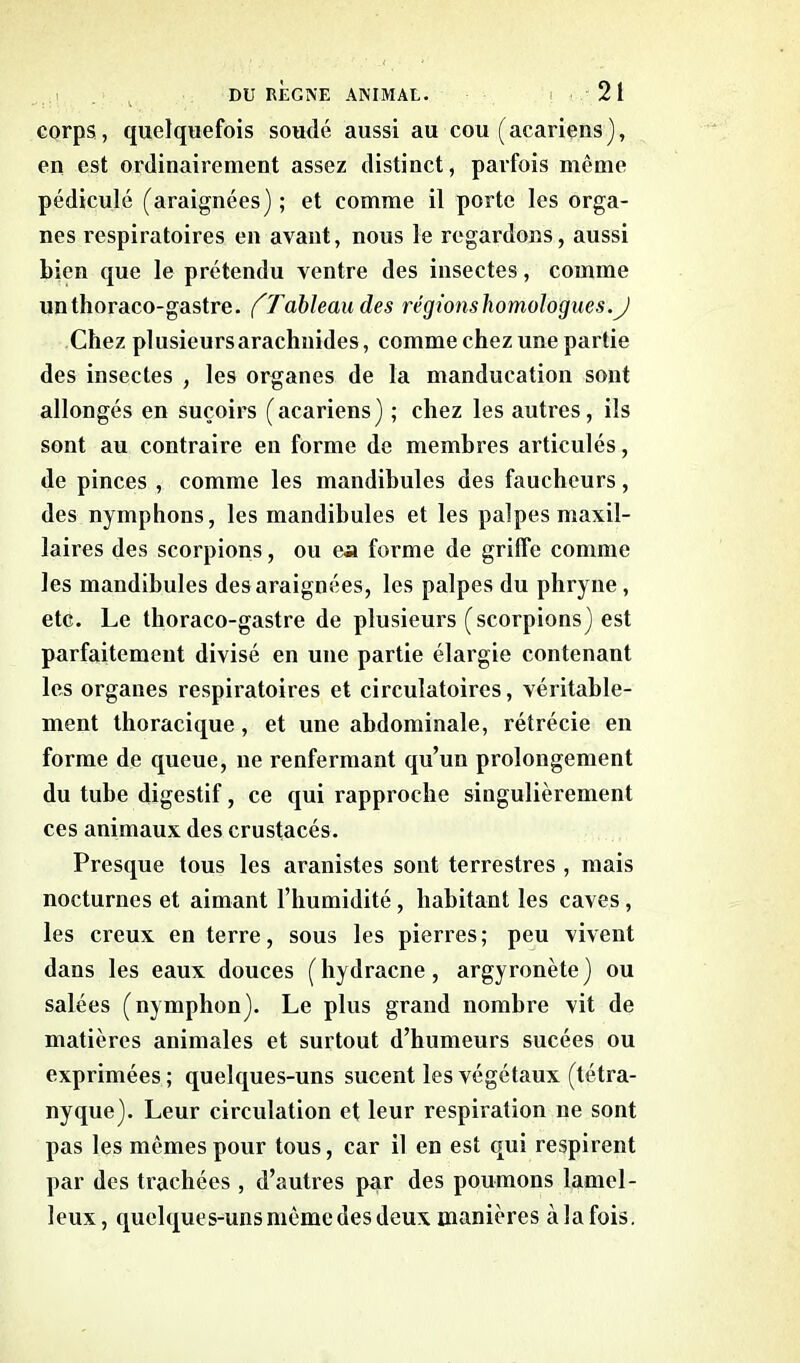 corps, quelquefois soudé aussi au cou (acariens), en est ordinairement assez distinct, parfois môme pédicule (araignées) ; et comme il porte les orga- nes respiratoires en avant, nous le regardons, aussi bien que le prétendu ventre des insectes, comme unthoraco-gastre. ('Tableau des régionsliomologues.J Chez plusieurs arachnides, comme chez une partie des insectes , les organes de la manducation sont allongés en suçoirs (acariens) ; chez les autres, ils sont au contraire en forme de membres articulés, de pinces , comme les mandibules des faucheurs, des nymphons, les mandibules et les palpes maxil- laires des scorpions, ou en forme de griffe comme les mandibules des araignées, les palpes du phryne , etc. Le thoraco-gastre de plusieurs (scorpions) est parfaitement divisé en une partie élargie contenant les organes respiratoires et circulatoires, véritable- ment thoracique , et une abdominale, rétrécie en forme de queue, ne renfermant qu’un prolongement du tube digestif, ce qui rapproche singulièrement ces animaux des crustacés. Presque tous les aranistes sont terrestres , mais nocturnes et aimant l’humidité, habitant les caves, les creux en terre, sous les pierres; peu vivent dans les eaux douces (hydracne, argyronète) ou salées (nymphon). Le plus grand nombre vit de matières animales et surtout d’humeurs sucées ou exprimées; quelques-uns sucent les végétaux (tétra- nyque). Leur circulation et leur respiration ne sont pas les mêmes pour tous, car il en est qui respirent par des trachées , d’autres par des poumons lamel- leux, quelques-uns même des deux manières àlafois.