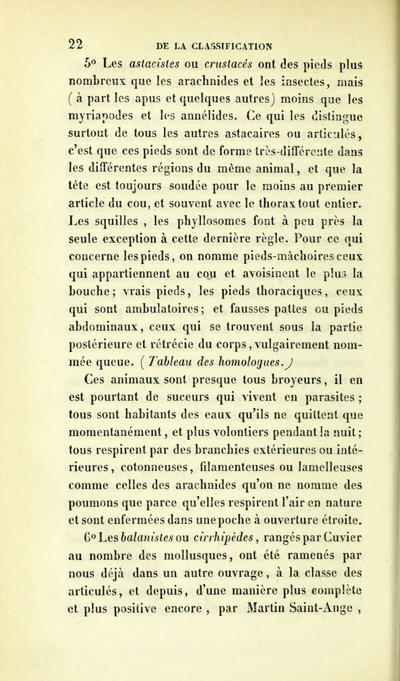 5° Les astacisles ou crustacés ont des pieds plus nombreux que les arachnides et les insectes, mais ( à part les apus et quelques autres) moins que les myriapodes et les annélides. Ce qui les distingue surtout de tous les autres astacaires ou articulés, c’est que ces pieds sont de forme très-différente dans les différentes régions du même animal, et que la tète est toujours soudée pour le moins au premier article du cou, et souvent avec le thorax tout entier. Les squilles , les phylîosomes font à peu près la seule exception à cette dernière règle. Pour ce qui concerne les pieds, on nomme pieds-mâchoires ceux qui appartiennent au cou et avoisinent le plus la bouche; vrais pieds, les pieds thoraciques, ceux qui sont ambulatoires ; et fausses pattes ou pieds abdominaux, ceux qui se trouvent sous la partie postérieure et rétrécie du corps , vulgairement nom- mée queue. ( Tableau des homologues.J Ces animaux sont presque tous broyeurs, il en est pourtant de suceurs qui vivent en parasites ; tous sont habitants des eaux qu’ils ne quittent que momentanément, et plus volontiers pendant la nuit; tous respirent par des branchies extérieures ou inté- rieures, cotonneuses, filamenteuses ou lamelleuses comme celles des arachnides qu’on ne nomme des poumons que parce qu’elles respirent l’air en nature et sont enfermées dans unepoche à ouverture étroite. Q>° hes balanistes ou cirrhipèdes, rangés par Cuvier au nombre des mollusques, ont été ramenés par nous déjeà dans un autre ouvrage, à la classe des articulés, et depuis, d’une manière plus complète et plus positive encore , par Martin Saint-Ange ,