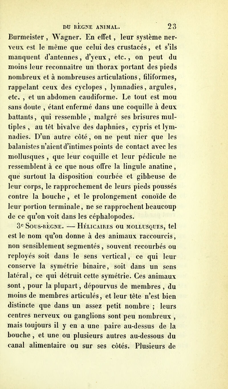 Burmeister , Wagner. En effet, leur système ner- veux est le même que celui des crustacés, et s’ils manquent d’antennes, d’yeux, etc., on peut du moins leur reconnaître un thorax portant des pieds nombreux et à nombreuses articulations, filiformes, rappelant ceux des cyclopes , lymnadies, argules, etc. , et un abdomen caudiforme. Le tout est mou sans doute , étant enfermé dans une coquille à deux battants, qui ressemble, malgré ses brisures mul- tiples „ au têt bivalve des daphnies, cypris et lym- nadies. D’un autre côté, on ne peut nier que les balanistes n’aient d’intimes points de contact avec les mollusques , que leur coquille et leur pédicule ne ressemblent à ce que nous offre la lingule anatine, que surtout la disposition courbée et gibbeuse de leur corps, le rapprochement de leurs pieds poussés contre la bouche , et le prolongement conoïde de leur portion terminale, ne se rapprochent beaucoup de ce qu’on voit dans les céphalopodes. 3e Sous-règne. — Hélicaires ou mollusques, tel est le nom qu’on donne à des animaux raccourcis, non sensiblement segmentés, souvent recourbés ou reployés soit dans le sens vertical, ce qui leur conserve la symétrie binaire, soit dans un sens latéral, ce qui détruit cette symétrie. Ces animaux sont, pour la plupart, dépourvus de membres , du moins de membres articulés, et leur tète n’est bien distincte que dans un assez petit nombre ; leurs centres nerveux ou ganglions sont peu nombreux , mais toujours il y en a une paire au-dessus de la bouche , et une ou plusieurs autres au-dessous du canal alimentaire ou sur ses côtés. Plusieurs de