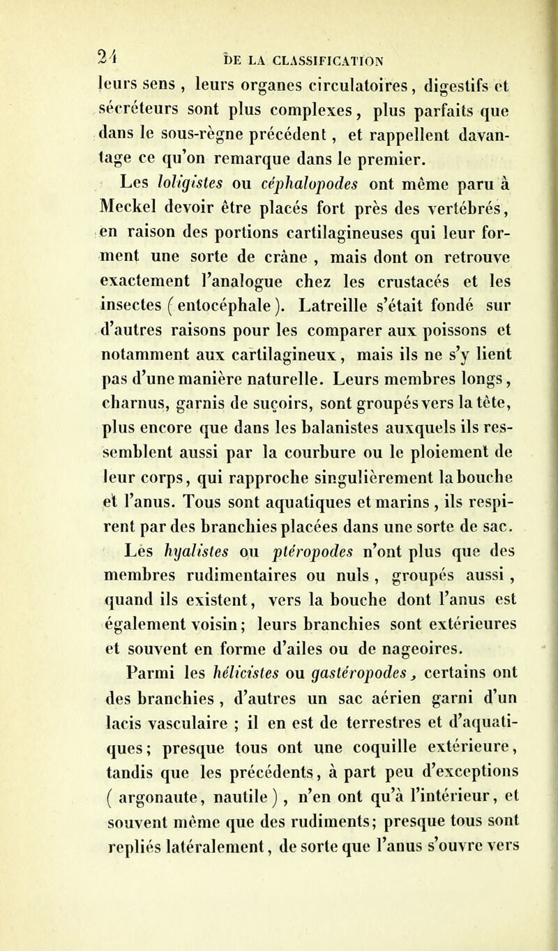 leurs sens , leurs organes circulatoires, digestifs et sécréteurs sont plus complexes, plus parfaits que dans le sous-règne précédent, et rappellent davan- tage ce qu’on remarque dans le premier. Les loligistes ou céphalopodes ont même paru à Meckel devoir être placés fort près des vertébrés, en raison des portions cartilagineuses qui leur for- ment une sorte de crâne , mais dont on retrouve exactement l’analogue chez les crustacés et les insectes ( entocéphale ). Latreille s’était fondé sur d’autres raisons pour les comparer aux poissons et notamment aux cartilagineux, mais ils ne s’y lient pas d’une manière naturelle. Leurs membres longs, charnus, garnis de suçoirs, sont groupés vers la tête, plus encore que dans les balanistes auxquels ils res- semblent aussi par la courbure ou le ploiement de leur corps, qui rapproche singulièrement la bouche et l’anus. Tous sont aquatiques et marins , ils respi- rent par des branchies placées dans une sorte de sac. Les hyalistes ou pléropodes n’ont plus que des membres rudimentaires ou nuis , groupés aussi , quand ils existent, vers la bouche dont l’anus est également voisin ; leurs branchies sont extérieures et souvent en forme d’ailes ou de nageoires. Parmi les hélicistes ou gastéropodes, certains ont des branchies , d’autres un sac aérien garni d’un lacis vasculaire ; il en est de terrestres et d’aquati- ques ; presque tous ont une coquille extérieure, tandis que les précédents, à part peu d’exceptions ( argonaute, nautile ), n’en ont qu’à l’intérieur, et souvent même que des rudiments; presque tous sont repliés latéralement, de sorte que l’anus s’ouvre vers