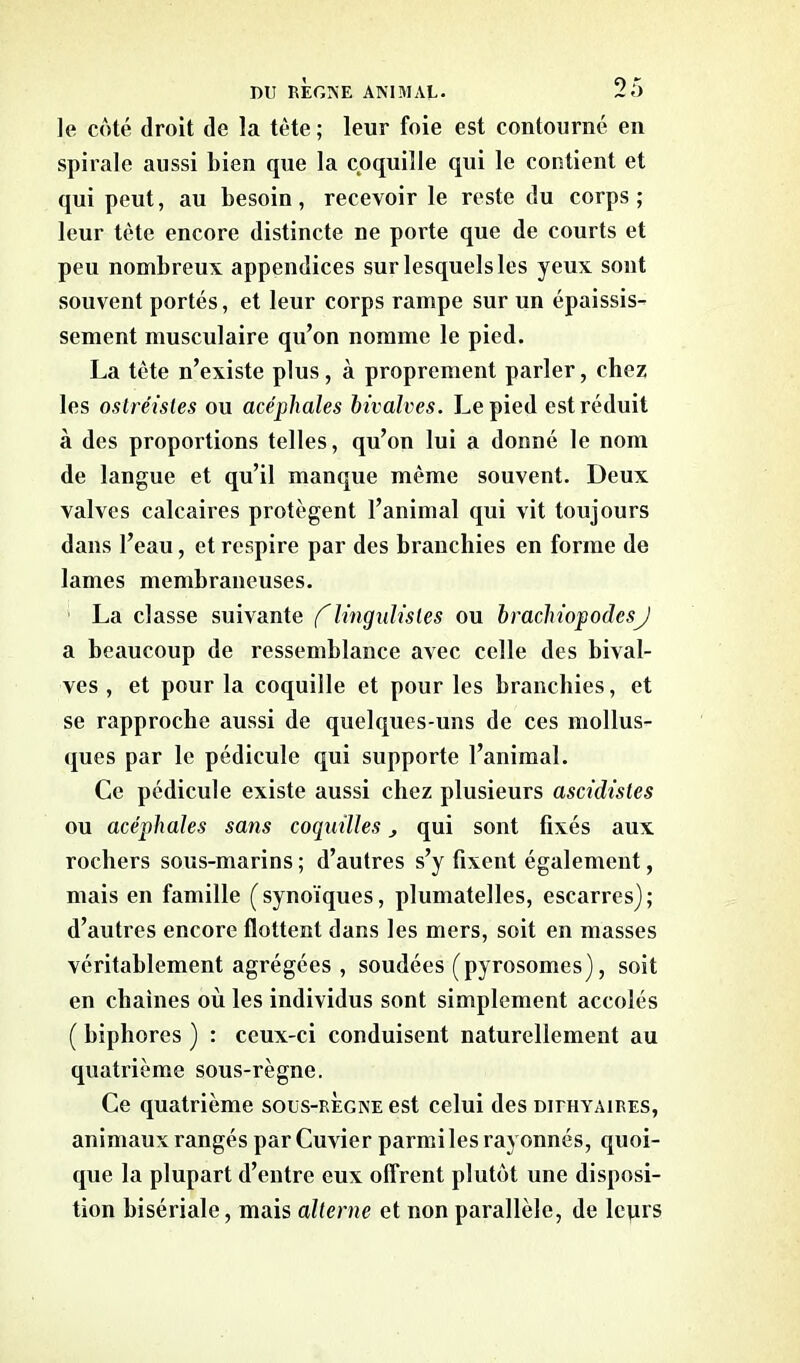 le côté droit de la tète ; leur foie est contourné en spirale aussi bien que la coquille qui le contient et qui peut, au besoin, recevoir le reste du corps; leur tète encore distincte ne porte que de courts et peu nombreux appendices sur lesquels les yeux sont souvent portés, et leur corps rampe sur un épaissis- sement musculaire qu’on nomme le pied. La tète n’existe plus, à proprement parler, chez les ostréisles ou acéphales bivalves. Le pied est réduit à des proportions telles, qu’on lui a donné le nom de langue et qu’il manque même souvent. Deux valves calcaires protègent l’animal qui vit toujours dans l’eau, et respire par des branchies en forme de lames membraneuses. La classe suivante f lingulisles ou brachiopodesj a beaucoup de ressemblance avec celle des bival- ves , et pour la coquille et pour les branchies, et se rapproche aussi de quelques-uns de ces mollus- ques par le pédicule qui supporte l’animal. Ce pédicule existe aussi chez plusieurs ascidistes ou acéphales sans coquilles qui sont fixés aux rochers sous-marins ; d’autres s’y fixent également, mais en famille (synoïques, plumatelles, escarres); d’autres encore flottent dans les mers, soit en masses véritablement agrégées, soudées (pyrosomes), soit en chaînes où les individus sont simplement accolés ( biphores ) : ceux-ci conduisent naturellement au quatrième sous-règne. Ce quatrième soüs-regne est celui des dithyaires, animaux rangés par Cuvier parmi les rayonnés, quoi- que la plupart d’entre eux offrent plutôt une disposi- tion bisériale, mais alterne et non parallèle, de lcprs