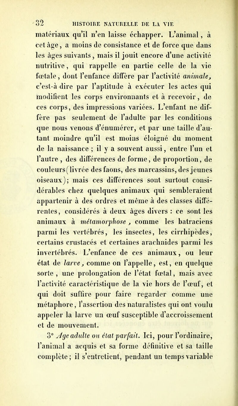 matériaux qu’il n’eu laisse échapper. L’animal, à cet âge, a moins de consistance et de force que dans les âges suivants, mais il jouit encore d’une activité nutritive, qui rappelle en partie celle de la vie fœtale, dont l’enfance diffère par l’activité animale, c’est-à dire par l’aptitude à exécuter les actes qui modifient les corps environnants et à recevoir, de ces corps, des impressions variées. L’enfant ne dif- fère pas seulement de l’adulte par les conditions que nous venons d’énumérer, et par une taille d’au- tant moindre qu’il est moins éloigné du moment de la naissance ; il y a souvent aussi, entre l’un et l’autre , des différences de forme, de proportion, de couleurs (livrée des faons, des marcassins, des jeunes oiseaux); mais ces différences sont surtout consi- dérables chez quelques animaux qui sembleraient appartenir à des ordres et même à des classes diffé- rentes , considérés à deux âges divers : ce sont les animaux à métamorphose , comme les batraciens parmi les vertébrés, les insectes, les cirrhipèdes, certains crustacés et certaines arachnides parmi les invertébrés. L’enfance de ces animaux, ou leur état de larve, comme on l’appelle, est, en quelque sorte , une prolongation de l’état fœtal, mais avec l’activité caractéristique de la vie hors de l’œuf, et qui doit suffire pour faire regarder comme une métaphore, l’assertion des naturalistes qui ont voulu appeler la larve un œuf susceptible d’accroissement et de mouvement. 3° s/ge adulte ou état parfait. Ici, pour l’ordinaire, l’animal a acquis et sa forme définitive et sa taille complète ; il s’entretient, pendant un temps variable