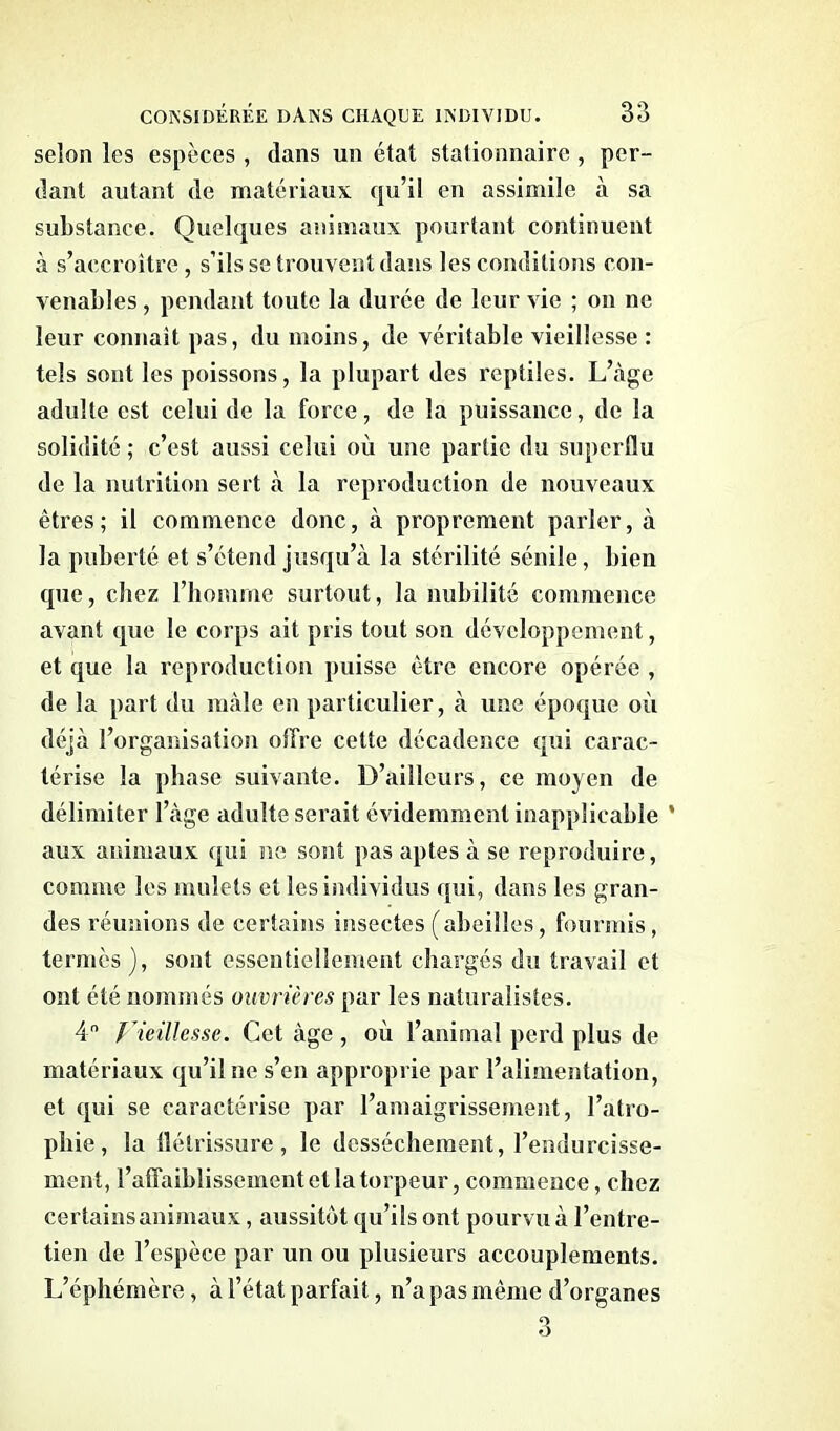 selon les espèces , dans un état stationnaire , per- dant autant de matériaux qu’il en assimile à sa substance. Quelques animaux pourtant continuent à s’accroître , s’ils se trouvent dans les conditions con- venables , pendant toute la durée de leur vie ; on ne leur connaît pas, du moins, de véritable vieillesse : tels sont les poissons, la plupart des reptiles. L’âge adulte est celui de la force, de la puissance, de la solidité ; c’est aussi celui où une partie du superflu de la nutrition sert à la reproduction de nouveaux êtres; il commence donc, à proprement parler, à la puberté et s’étend jusqu’à la stérilité sénile, bien que, chez l’homme surtout, la nubilité commence avant que le corps ait pris tout son développement, et que la reproduction puisse être encore opérée , de la part du mâle en particulier, à une époque où déjà l’organisation olfre cette décadence qui carac- térise la phase suivante. D’ailleurs, ce moyen de délimiter l’àge adulte serait évidemment inapplicable ’ aux animaux qui ne sont pas aptes à se reproduire, comme les mulets et les individus qui, dans les gran- des réunions de certains insectes (abeilles, fourmis, termes), sont essentiellement chargés du travail et ont été nommés ouvrières par les naturalistes. 4n Vieillesse. Cet âge , où l’animal perd plus de matériaux qu’il ne s’en approprie par l’alimentation, et qui se caractérise par l’amaigrissement, l’atro- phie, la flétrissure , le dessèchement, l’endurcisse- ment, l’affaiblissement et la torpeur, commence, chez certains animaux, aussitôt qu’ils ont pourvu à l’entre- tien de l’espèce par un ou plusieurs accouplements. L’éphémère, à l’état parfait, n’a pas même d’organes 3