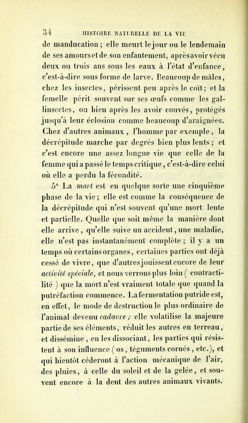 de manducation ; elle meurt le jour ou le lendemain de ses amours et de son enfantement, après avoir vécu deux ou trois ans sous les eaux à l’état d’enfance, c’est-à-dire sous forme de larve. Beaucoup de mâles, chez les insectes, périssent peu après le coït; et la femelle périt souvent sur scs œufs comme les gal- linseetcs, ou bien après les avoir couvés, protégés jusqu’à leur éclosion comme beaucoup d’araignées. Chez d’autres animaux , l’homme par exemple , la décrépitude marche par degrés bien plus lents ; et c’est encore une assez longue vie que celle de la femme qui a passé le temps critique, c’est-à-dire celui où elle a perdu la fécondité. 5° La mort est en quelque sorte une cinquième phase de la vie ; elle est comme la conséquence de la décrépitude qui n’est souvent qu’une mort lente et partielle. Quelle que soit même la manière dont elle arrive , qu’elle suive un accident, une maladie, elle n’est pas instantanément complète ; il y a un temps où certains organes, certaines parties ont déjà cessé de vivre, que d’autres jouissent encore de leur activité spéciale, et nous verrons plus loin( contracti- lité ) que la mort n’est vraiment totale que quand la putréfaction commence. La fermentation putride est, en effet, le mode de destruction le plus ordinaire de l’animal devenu cadavre ; elle volatilise la majeure partie de ses éléments, réduit les autres en terreau, et dissémine , en les dissociant, les parties qui résis- tent à son influence ( os , téguments cornés , etc.), et qui bientôt céderont à l’action mécanique de l’air, des pluies, à celle du soleil et de la gelée, et sou- vent encore à la dent des autres animaux vivants.