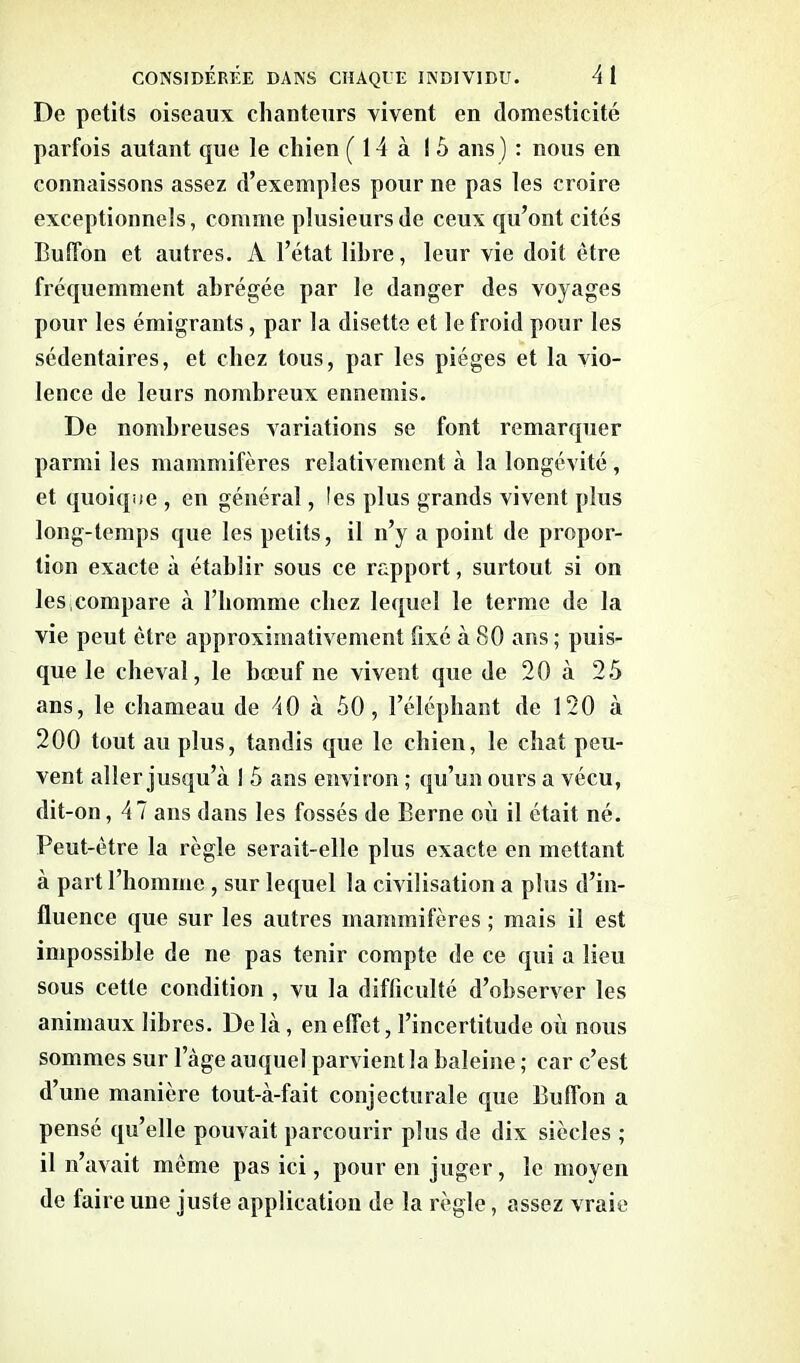 De petits oiseaux chanteurs vivent en domesticité parfois autant que le chien ( 14 à 15 ans ) : nous en connaissons assez d’exemples pour ne pas les croire exceptionnels, comme plusieurs de ceux qu’ont cités Buffon et autres. A l’état libre, leur vie doit être fréquemment abrégée par le danger des voyages pour les émigrants, par la disette et le froid pour les sédentaires, et chez tous, par les pièges et la vio- lence de leurs nombreux ennemis. De nombreuses variations se font remarquer parmi les mammifères relativement à la longévité , et quoique , en général, les plus grands vivent plus long-temps que les petits, il n’y a point de propor- tion exacte à établir sous ce rapport, surtout si on les,compare à l’homme chez lequel le terme de la vie peut être approximativement fixé à 80 ans ; puis- que le cheval, le bœuf ne vivent que de 20 à 25 ans, le chameau de 40 à 50, l’éléphant de 120 à 200 tout au plus, tandis que le chien, le chat peu- vent aller jusqu’à ! 5 ans environ ; qu’un ours a vécu, dit-on, 47 ans dans les fossés de Berne où il était né. Peut-être la règle serait-elle plus exacte en mettant à part l’homme , sur lequel la civilisation a plus d’in- fluence que sur les autres mammifères ; mais il est impossible de ne pas tenir compte de ce qui a lieu sous cette condition , vu la difficulté d’observer les animaux libres. De là, en effet, l’incertitude où nous sommes sur l’àge auquel parvient la baleine ; car c’est d’une manière tout-à-fait conjecturale que Buffon a pensé qu’elle pouvait parcourir plus de dix siècles ; il n’avait même pas ici, pour en juger, le moyen de faire une juste application de la règle, assez vraie