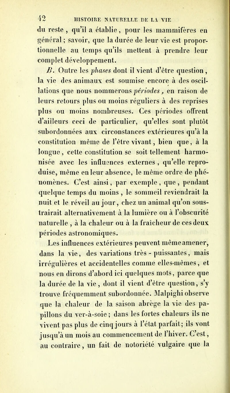 du reste , qu’il a établie, pour les mammifères en général ; savoir, que la durée de leur vie est propor- tionnelle au temps qu’ils mettent à prendre leur complet développement. B. Outre les phases dont il vient d’être question , la vie des animaux est soumise encore à des oscil- lations que nous nommerons périodes, en raison de leurs retours plus ou moins réguliers à des reprises plus ou moins nombreuses. Ces périodes offrent d’ailleurs ceci de particulier, qu’elles sont plutôt subordonnées aux circonstances extérieures qu’à la constitution même de l’être vivant, bien que, à la longue , cette constitution se soit tellement harmo- nisée avec les influences externes, qu’elle repro- duise, même en leur absence, le même ordre de phé- nomènes. C’est ainsi, par exemple , que , pendant quelque temps du moins , le sommeil reviendrait la nuit et le réveil au jour, chez un animal qu’on sous- trairait alternativement à la lumière ou à l’obscurité naturelle , à la chaleur ou à la fraîcheur de ces deux périodes astronomiques. Les influences extérieures peuvent même amener, dans la vie, des variations très - puissantes, mais irrégulières et accidentelles comme elles-mêmes, et nous en dirons d’abord ici quelques mots, parce que la durée de la vie, dont il vient d’être question, s’y trouve fréquemment subordonnée. Malpighi observe que la chaleur de la saison abrège la vie des pa- pillons du ver-à-soie ; dans les fortes chaleurs ils ne vivent pas plus de cinq jours à l’état parfait; ils vont jusqu’à un mois au commencement de l’hiver. C’est, au contraire, un fait de notoriété vulgaire que la