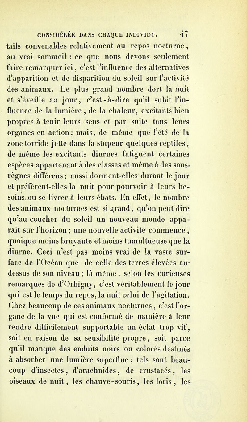 tails convenables relativement au repos nocturne, au vrai sommeil : ce que nous devons seulement faire remarquer ici, c’est l’influence des alternatives d’apparition et de disparition du soleil sur l’activité des animaux. Le plus grand nombre dort la nuit et s’éveille au jour, c’est-à-dire qu’il subit l’in- fluence de la lumière , de la chaleur, excitants bien propres à tenir leurs sens et par suite tous leurs organes en action ; mais, de même que l’été de la zone torride jette dans la stupeur quelques reptiles, de même les excitants diurnes fatiguent certaines espèces appartenant à des classes et même à des sous- règnes diflerens; aussi dorment-elles durant le jour et préfèrent-elles la nuit pour pourvoir à leurs be- soins ou se livrer à leurs ébats. En effet, le nombre des animaux nocturnes est si grand , qu’on peut dire qu’au coucher du soleil un nouveau monde appa- raît sur l’horizon ; une nouvelle activité commence, quoique moins bruyante et moins tumultueuse que la diurne. Ceci n’est pas moins vrai de la vaste sur- face de l’Océan que de celle des terres élevées au- dessus de son niveau ; là même , selon les curieuses remarques de d’Orbigny, c’est véritablement le jour qui est le temps du repos, la nuit celui de l’agitation. Chez beaucoup de ces animaux nocturnes, c’est l’or- gane de la vue qui est conformé de manière à leur rendre difficilement supportable un éclat trop vif, soit en raison de sa sensibilité propre, soit parce qu’il manque des enduits noirs ou colorés destinés à absorber une lumière superflue ; tels sont beau- coup d’insectes, d’arachnides, de crustacés, les oiseaux de nuit, les chauve-souris, les loris, les