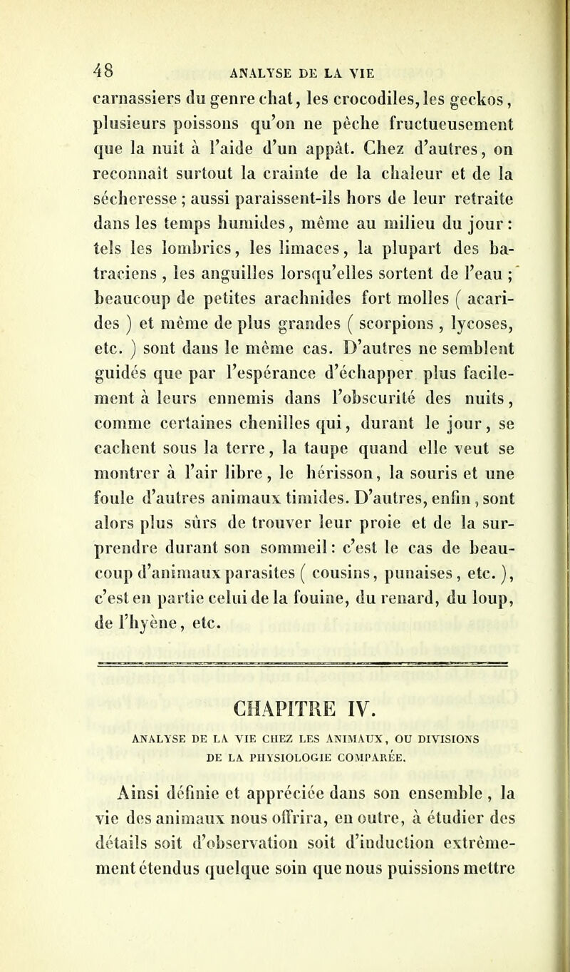 carnassiers du genre chat, les crocodiles,les geckos, plusieurs poissons qu’on ne pêche fructueusement que la nuit à l’aide d’un appcàt. Chez d’autres, on reconnaît surtout la crainte de la chaleur et de la sécheresse ; aussi paraissent-ils hors de leur retraite dans les temps humides, même au milieu du jour: tels les lombrics, les limaces, la plupart des ba- traciens , les anguilles lorsqu’elles sortent de l’eau ; beaucoup de petites arachnides fort molles ( acari- des ) et même de plus grandes ( scorpions , lycoses, etc. ) sont dans le même cas. D’autres ne semblent guidés que par l’espérance d’échapper plus facile- ment à leurs ennemis dans l’obscurité des nuits, comme certaines chenilles qui, durant le jour, se cachent sous la terre, la taupe quand elle veut se montrer à l’air libre, le hérisson, la souris et une foule d’autres animaux timides. D’autres, enfin, sont alors plus sûrs de trouver leur proie et de la sur- prendre durant son sommeil : c’est le cas de beau- coup d’animaux parasites ( cousins, punaises, etc. ), c’est en partie celui de la fouine, du renard, du loup, de l’hyène, etc. CHAPITRE IV. ANALYSE DE LA VIE CHEZ LES ANIMAUX, OU DIVISIONS DE LA PHYSIOLOGIE COMPAREE. Ainsi définie et appréciée dans son ensemble , la vie des animaux nous offrira, en outre, à étudier des détails soit d’observation soit d’induction extrême- ment étendus quelque soin que nous puissions mettre