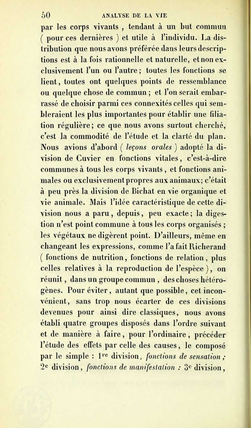 par les corps vivants , tendant à un but commun ( pour ces dernières ) et utile à l’individu. La dis- tribution que nous avons préférée dans leurs descrip- tions est à la fois rationnelle et naturelle, et non ex- clusivement l’un ou l’autre ; toutes les fonctions se lient, toutes ont quelques points de ressemblance ou quelque chose de commun ; et l’on serait embar- rassé de choisir parmi ces connexités celles qui sem- bleraient les plus importantes pour établir une filia- tion régulière; ce que nous avons surtout cherché, c’est la commodité de l’étude et la clarté du plan. Nous avions d’abord ( leçons orales ) adopté la di- vision de Cuvier en fonctions vitales, c’est-cà-dire communes à tous les corps vivants, et fonctions ani- males ou exclusivement propres aux animaux; c’était à peu près la division de Bichat en vie organique et vie animale. Mais l’idée caractéristique de cette di- vision nous a paru, depuis, peu exacte ; la diges- tion n’est point commune à tous les corps organisés ; les végétaux ne digèrent point. D’ailleurs, même en changeant les expressions, comme l’a fait Richerand ( fonctions de nutrition, fonctions de relation, plus celles relatives à la reproduction de l’espèce ), on réunit, dans un groupe commun , des choses hétéro- gènes. Pour éviter, autant que possible, cet incon- vénient, sans trop nous écarter de ces divisions devenues pour ainsi dire classiques, nous avons établi quatre groupes disposés dans l’ordre suivant et de manière à faire, pour l’ordinaire, précéder l’étude des effets par celle des causes, le composé par le simple : lie division, fonctions de sensation ; 2e division, fonctions de manifestation : 3e division,