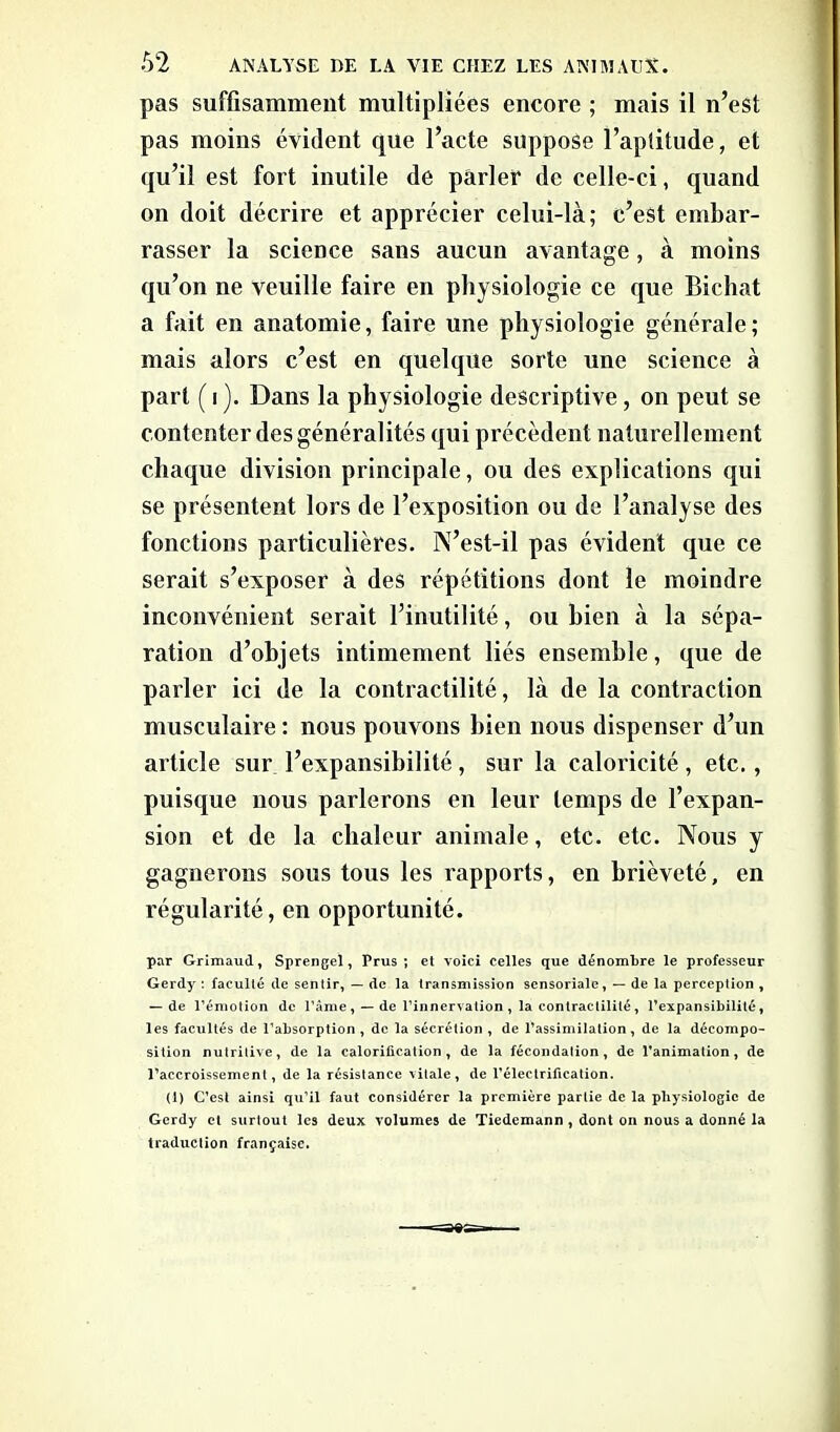 pas suffisamment multipliées encore ; mais il n’est pas moins évident que l’acte suppose l’aptitude, et qu’il est fort inutile de parler de celle-ci, quand on doit décrire et apprécier celui-là; c’est embar- rasser la science sans aucun avantage, à moins qu’on ne veuille faire en physiologie ce que Bichat a fait en anatomie, faire une physiologie générale; mais alors c’est en quelque sorte une science à part (i). Dans la physiologie descriptive, on peut se contenter des généralités qui précèdent naturellement chaque division principale, ou des explications qui se présentent lors de l’exposition ou de l’analyse des fonctions particulières. N’est-il pas évident que ce serait s’exposer à des répétitions dont le moindre inconvénient serait l’inutilité, ou bien à la sépa- ration d’objets intimement liés ensemble, que de parler ici de la contractilité, là de la contraction musculaire : nous pouvons bien nous dispenser d’un article sur l’expansibilité , sur la caloricité , etc., puisque nous parlerons en leur temps de l’expan- sion et de la chaleur animale, etc. etc. Nous y gagnerons sous tous les rapports, en brièveté, en régularité, en opportunité. par Grimaud, Sprengel, Prus ; et voici celles que dénombre le professeur Gerdy : faculté de sentir, — de la transmission scnsoriale, — de la perception , — de l’émotion de l’ânie, —de l’innervation , la contractilité, l’expansibilité, les facultés de l’absorption , de la sécrétion , de l’assimilation, de la décompo- sition nulrilive, de la calorification, de la fécondation, de l’animation, de l’accroissement, de la résistance vitale, de l’électrification. (1) C’est ainsi qu’il faut considérer la première partie de la physiologie de Gerdy et surtout les deux volumes de Tiedemann , dont on nous a donné la traduction française.