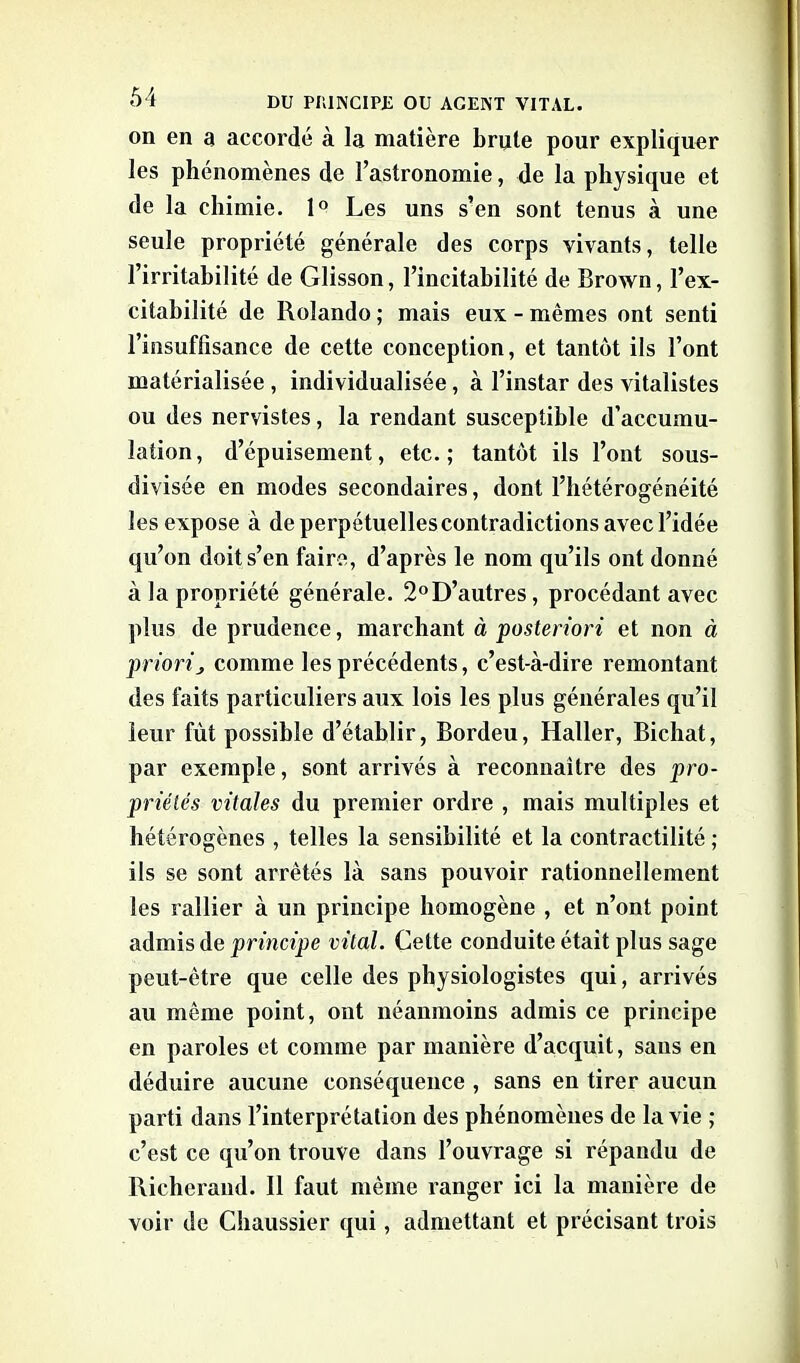 on en a accordé à la matière brute pour expliquer les phénomènes de l’astronomie, de la physique et de la chimie. 1° Les uns s’en sont tenus à une seule propriété générale des corps vivants, telle l’irritabilité de Glisson, l’incitahilité de Brown, l’ex- citabilité de Rolando ; mais eux - mêmes ont senti l’insuffisance de cette conception, et tantôt ils l’ont matérialisée, individualisée, à l’instar des vitalistes ou des nervistes, la rendant susceptible d’accumu- lation , d’épuisement, etc. ; tantôt ils l’ont sous- divisée en modes secondaires, dont l’hétérogénéité les expose à de perpétuelles contradictions avec l’idée qu’on doit s’en faire, d’après le nom qu’ils ont donné à la propriété générale. 2°D’autres, procédant avec plus de prudence, marchant à posteriori et non à priori j comme les précédents, c’est-à-dire remontant des faits particuliers aux lois les plus générales qu’il leur fût possible d’établir, Bordeu, Haller, Bichat, par exemple, sont arrivés à reconnaître des pro- priétés vitales du premier ordre , mais multiples et hétérogènes , telles la sensibilité et la contractilité ; ils se sont arrêtés là sans pouvoir rationnellement les rallier à un principe homogène , et n’ont point admis de principe vital. Cette conduite était plus sage peut-être que celle des physiologistes qui, arrivés au même point, ont néanmoins admis ce principe en paroles et comme par manière d’acquit, sans en déduire aucune conséquence , sans en tirer aucun parti dans l’interprétation des phénomènes de la vie ; c’est ce qu’on trouve dans l’ouvrage si répandu de Richerand. 11 faut même ranger ici la manière de voir de Chaussier qui, admettant et précisant trois