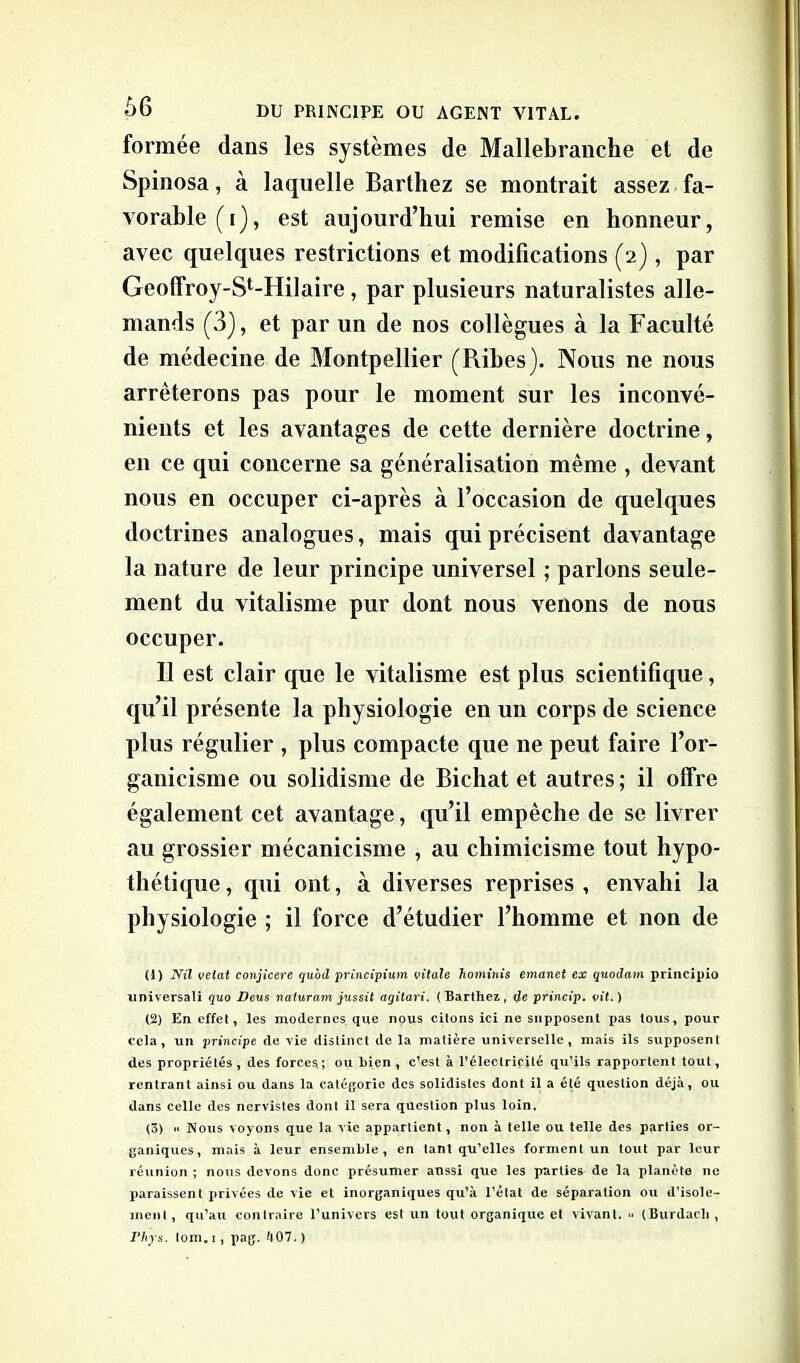 formée dans les systèmes de Mallebranche et de Spinosa, à laquelle Barthez se montrait assez fa- vorable (i), est aujourd’hui remise en honneur, avec quelques restrictions et modifications (2), par Geoffroy-St-Hilaire, par plusieurs naturalistes alle- mands (3), et par un de nos collègues à la Faculté de médecine de Montpellier (Pubes). Nous ne nous arrêterons pas pour le moment sur les inconvé- nients et les avantages de cette dernière doctrine, en ce qui concerne sa généralisation même , devant nous en occuper ci-après à l’occasion de quelques doctrines analogues, mais qui précisent davantage la nature de leur principe universel ; parlons seule- ment du vitalisme pur dont nous venons de nous occuper. Il est clair que le vitalisme est plus scientifique, qu’il présente la physiologie en un corps de science plus régulier , plus compacte que 11e peut faire l’or- ganicisme ou solidisme de Bichat et autres; il offre également cet avantage, qu’il empêche de se livrer au grossier mécanicisme , au chimicisme tout hypo- thétique , qui ont, à diverses reprises , envahi la physiologie ; il force d’étudier l’homme et non de (1) Nil velat conjicere quod principium vitale hominis emanet ex quodam principio universali quo Deus naturam jussit agitari. (Barthez, de princip. vit.) (2) En effet, les modernes que nous citons ici ne supposent pas tous, pour cela, un principe de vie distinct de la matière universelle, mais ils supposent des propriétés, des forces,; ou bien, c’est à l’électricité qu’ils rapportent tout, rentrant ainsi ou dans la catégorie des solidistes dont il a été question déjà, ou dans celle des nervistes dont il sera question plus loin. (3) «« Nous voyons que la vie appartient, non à telle ou telle des parties or- ganiques, mais à leur ensemble, en tant qu’elles forment un tout par leur réunion ; nous devons donc présumer aussi que les parties de la planète 11e paraissent privées de vie et inorganiques qu’à l’état de séparation ou d’isole- ment, qu’au contraire l’univers est un tout organique et vivant. •» (Burdacli, Phys. tom. 1, pag. 407. )