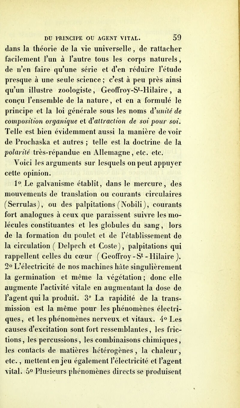 dans la théorie de la vie universelle, de rattacher facilement l’un à l’autre tous les corps naturels, de n’en faire qu’une série et d’en réduire l’étude presque à une seule science ; c’est à peu près ainsi qu’un illustre zoologiste, Geoffroy-S^Hilaire , a conçu l’ensemble de la nature, et en a formulé le principe et la loi générale sous les noms d’unilé de composition organique et d’attraction de soi pour soi. Telle est bien évidemment aussi la manière de voir de Prochaska et autres ; telle est la doctrine de la polarité très-répandue en Allemagne, etc. etc. Voici les arguments sur lesquels on peut appuyer cette opinion. 1° Le galvanisme établit, dans le mercure, des mouvements de translation ou courants circulaires (Serrulas), ou des palpitations (Nobili), courants fort analogues à ceux que paraissent suivre les mo- lécules constituantes et les globules du sang, lors de la formation du poulet et de l’établissement de la circulation ( Delpech et Coste), palpitations qui rappellent celles du cœur ( Geoffroy-S1 - Hilaire ). 2° L’électricité de nos machines hâte singulièrement la germination et même la végétation ; donc elle augmente l’activité vitale en augmentant la dose de l’agent qui la produit. 3° La rapidité de la trans- mission est la même pour les phénomènes électri- ques, et les phénomènes nerveux et vitaux. 4° Les causes d’excitation sont fort ressemblantes, les fric- tions , les percussions, les combinaisons chimiques, les contacts de matières hétérogènes , la chaleur, etc., mettent enjeu également l’électricité et l’agent vital. 5° Plusieurs phénomènes directs se produisent