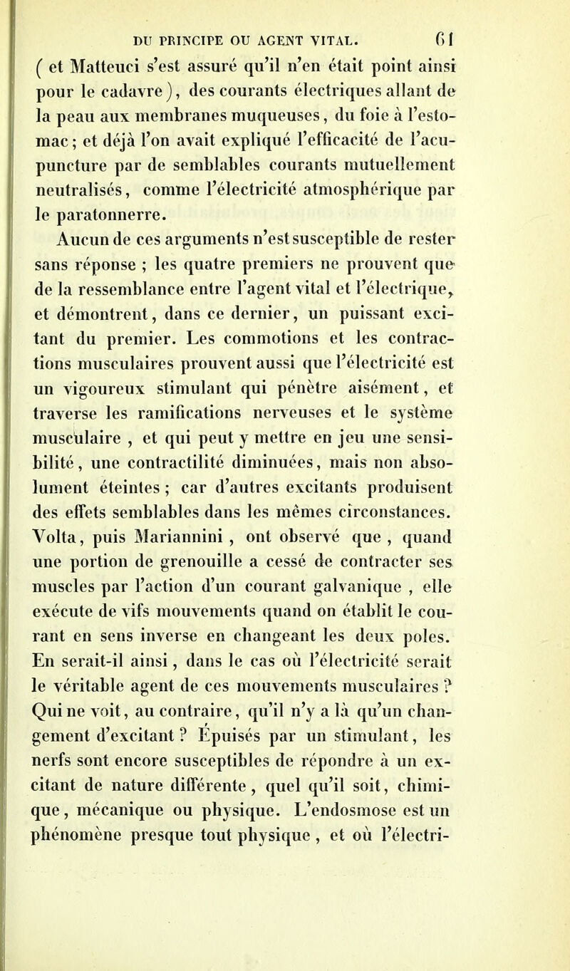 C et Matteuci s’est assuré qu’il n’en était point ainsi pour le cadavre), des courants électriques allant de la peau aux membranes muqueuses, du foie à l’esto- mac ; et déjà l’on avait expliqué l’efficacité de l’acu- puncture par de semblables courants mutuellement neutralisés, comme l’électricité atmosphérique par le paratonnerre. Aucun de ces arguments n’est susceptible de rester sans réponse ; les quatre premiers ne prouvent que de la ressemblance entre l’agent vital et l’électrique, et démontrent, dans ce dernier, un puissant exci- tant du premier. Les commotions et les contrac- tions musculaires prouvent aussi que l’électricité est un vigoureux stimulant qui pénètre aisément, et traverse les ramifications nerveuses et le système musculaire , et qui peut y mettre en jeu une sensi- bilité , une contractilité diminuées, mais non abso- lument éteintes ; car d’autres excitants produisent des effets semblables dans les mêmes circonstances. Yolta, puis Mariannini , ont observé que, quand une portion de grenouille a cessé de contracter ses muscles par l’action d’un courant galvanique , elle exécute de vifs mouvements quand on établit le cou- rant en sens inverse en changeant les deux pôles. En serait-il ainsi, dans le cas où l’électricité serait le véritable agent de ces mouvements musculaires ? Qui ne voit, au contraire, qu’il n’y a là qu’un chan- gement d’excitant ? Epuisés par un stimulant, les nerfs sont encore susceptibles de répondre à un ex- citant de nature différente, quel qu’il soit, chimi- que, mécanique ou physique. L’endosmose est un phénomène presque tout physique , et où l’électri-