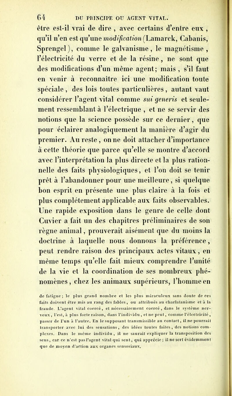 être est-il vrai de dire , avec certains d’entre eux , qu’il n’en est qu’une modification (Lamarck, Cabanis, Sprengel ), comme le galvanisme , le magnétisme , l’électricité du verre et de la résine , ne sont que des modifications d’un même agent; mais , s’il faut en venir à reconnaître ici une modification toute spéciale, des lois toutes particulières , autant vaut considérer l’agent vital comme sut generis et seule- ment ressemblant «à l’électrique , et ne se servir des notions que la science possède sur ce dernier, que pour éclairer analogiquement la manière d’agir du premier. Au reste , on ne doit attacher d’importance à cette théorie que parce qu’elle se montre d’accord avec l’interprétation la plus directe et la plus ration- nelle des faits physiologiques, et l’on doit se tenir prêt à l’abandonner pour une meilleure, si quelque bon esprit en présente une plus claire à la fois et plus complètement applicable aux faits observables. Une rapide exposition dans le genre de celle dont Cuvier a fait un des chapitres préliminaires de son règne animal, prouverait aisément que du moins la doctrine à laquelle nous donnons la préférence, peut rendre raison des principaux actes vitaux, eu même temps qu’elle fait mieux comprendre l’unité de la vie et la coordination de ses nombreux phé- nomènes, chez les animaux supérieurs, l’homme en de fatigue ; le plus grand nombre et les plus miraculeux sans doute de ces faits doivent être mis au rang des fables, ou attribués au charlatanisme et à la fraude. L’agent vital coercé, et nécessairement coercé , dans le système ner- veux , l’est, à plus forte raison, dans l’individu, et ne peut, comme l’électricité, passer de l’un à l’autre. En le supposant transmissible au contact, il ne pourrait transporter avec lui des sensations, des idées toutes faites, des notions com- plexes. Dans le même individu, il ne saurait expliquer la transposition des sens, car ce n’est pas l’agent vital qui sent, qui apprécie; il ne sert évidemment que de moyen d’action aux organes sensoriaux.