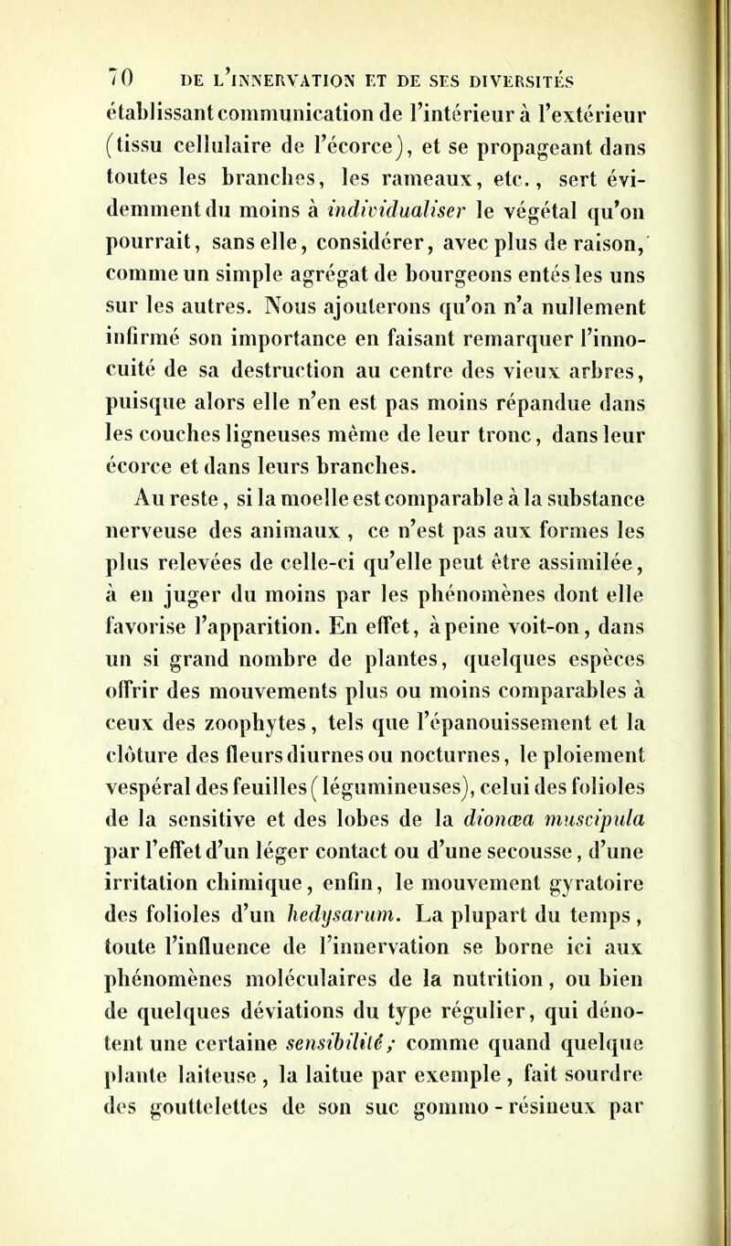 établissant communication de l’intérieur à l’extérieur (tissu cellulaire de l’écorce), et se propageant dans toutes les branches, les rameaux, etc,, sert évi- demment du moins à individualiser le végétal qu’on pourrait, sans elle, considérer, avec plus de raison, comme un simple agrégat de bourgeons entés les uns sur les autres. Nous ajouterons qu’on n’a nullement infirmé son importance en faisant remarquer l’inno- cuité de sa destruction au centre des vieux arbres, puisque alors elle n’en est pas moins répandue dans les couches ligneuses même de leur tronc, dans leur écorce et dans leurs branches. Au reste, si la moelle est comparable à la substance nerveuse des animaux , ce n’est pas aux formes les plus relevées de celle-ci qu’elle peut être assimilée, à en juger du moins par les phénomènes dont elle favorise l’apparition. En effet, àpeine voit-on, dans un si grand nombre de plantes, quelques espèces offrir des mouvements plus ou moins comparables à ceux des zoophytes, tels que l’épanouissement et la clôture des fleurs diurnes ou nocturnes, le ploiement vespéral des feuilles ( légumineuses), celui des folioles de la sensitive et des lobes de la dionœa muscipula par l’effet d’un léger contact ou d’une secousse, d’une irritation chimique, enfin, le mouvement gyratoire des folioles d’un hedysarum. La plupart du temps, toute l’influence de l’innervation se borne ici aux phénomènes moléculaires de la nutrition, ou bien de quelques déviations du type régulier, qui déno- tent une certaine sensibilité; comme quand quelque plante laiteuse , la laitue par exemple , fait sourdre des gouttelettes de son suc gommo - résineux par